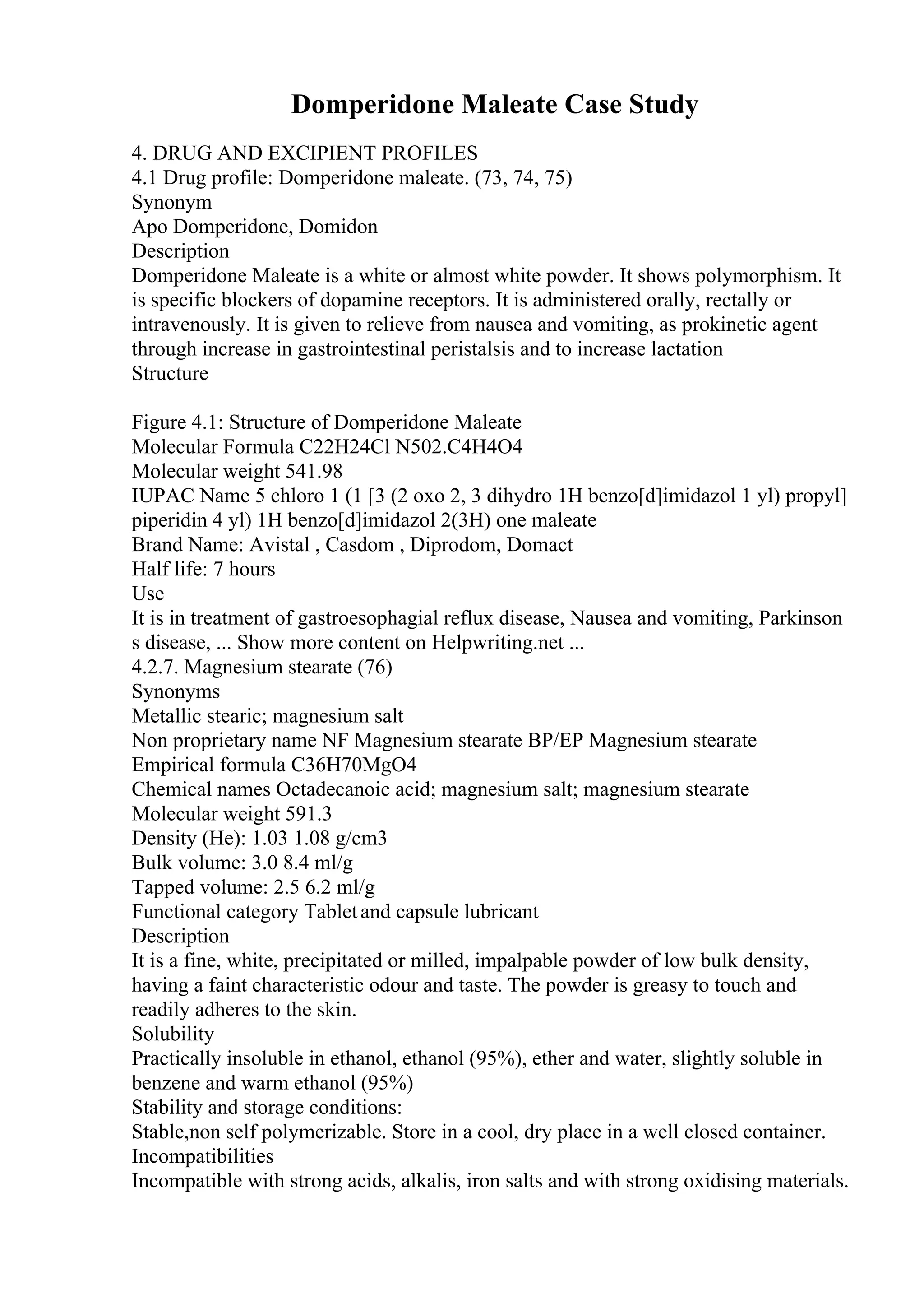 Domperidone Maleate Case Study
4. DRUG AND EXCIPIENT PROFILES
4.1 Drug profile: Domperidone maleate. (73, 74, 75)
Synonym
Apo Domperidone, Domidon
Description
Domperidone Maleate is a white or almost white powder. It shows polymorphism. It
is specific blockers of dopamine receptors. It is administered orally, rectally or
intravenously. It is given to relieve from nausea and vomiting, as prokinetic agent
through increase in gastrointestinal peristalsis and to increase lactation
Structure
Figure 4.1: Structure of Domperidone Maleate
Molecular Formula C22H24Cl N502.C4H4O4
Molecular weight 541.98
IUPAC Name 5 chloro 1 (1 [3 (2 oxo 2, 3 dihydro 1H benzo[d]imidazol 1 yl) propyl]
piperidin 4 yl) 1H benzo[d]imidazol 2(3H) one maleate
Brand Name: Avistal , Casdom , Diprodom, Domact
Half life: 7 hours
Use
It is in treatment of gastroesophagial reflux disease, Nausea and vomiting, Parkinson
s disease, ... Show more content on Helpwriting.net ...
4.2.7. Magnesium stearate (76)
Synonyms
Metallic stearic; magnesium salt
Non proprietary name NF Magnesium stearate BP/EP Magnesium stearate
Empirical formula C36H70MgO4
Chemical names Octadecanoic acid; magnesium salt; magnesium stearate
Molecular weight 591.3
Density (He): 1.03 1.08 g/cm3
Bulk volume: 3.0 8.4 ml/g
Tapped volume: 2.5 6.2 ml/g
Functional category Tabletand capsule lubricant
Description
It is a fine, white, precipitated or milled, impalpable powder of low bulk density,
having a faint characteristic odour and taste. The powder is greasy to touch and
readily adheres to the skin.
Solubility
Practically insoluble in ethanol, ethanol (95%), ether and water, slightly soluble in
benzene and warm ethanol (95%)
Stability and storage conditions:
Stable,non self polymerizable. Store in a cool, dry place in a well closed container.
Incompatibilities
Incompatible with strong acids, alkalis, iron salts and with strong oxidising materials.
 
