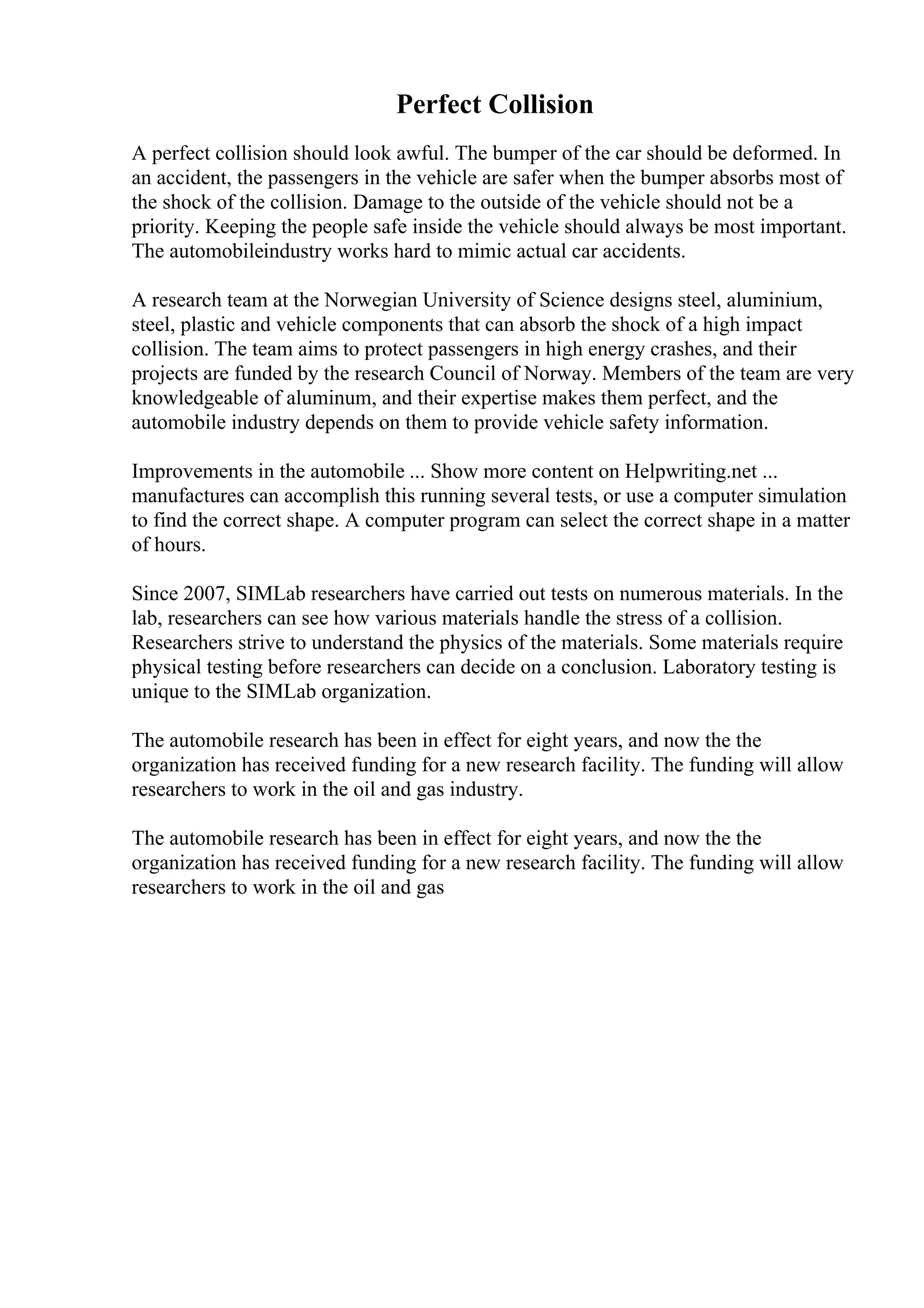 Perfect Collision
A perfect collision should look awful. The bumper of the car should be deformed. In
an accident, the passengers in the vehicle are safer when the bumper absorbs most of
the shock of the collision. Damage to the outside of the vehicle should not be a
priority. Keeping the people safe inside the vehicle should always be most important.
The automobileindustry works hard to mimic actual car accidents.
A research team at the Norwegian University of Science designs steel, aluminium,
steel, plastic and vehicle components that can absorb the shock of a high impact
collision. The team aims to protect passengers in high energy crashes, and their
projects are funded by the research Council of Norway. Members of the team are very
knowledgeable of aluminum, and their expertise makes them perfect, and the
automobile industry depends on them to provide vehicle safety information.
Improvements in the automobile ... Show more content on Helpwriting.net ...
manufactures can accomplish this running several tests, or use a computer simulation
to find the correct shape. A computer program can select the correct shape in a matter
of hours.
Since 2007, SIMLab researchers have carried out tests on numerous materials. In the
lab, researchers can see how various materials handle the stress of a collision.
Researchers strive to understand the physics of the materials. Some materials require
physical testing before researchers can decide on a conclusion. Laboratory testing is
unique to the SIMLab organization.
The automobile research has been in effect for eight years, and now the the
organization has received funding for a new research facility. The funding will allow
researchers to work in the oil and gas industry.
The automobile research has been in effect for eight years, and now the the
organization has received funding for a new research facility. The funding will allow
researchers to work in the oil and gas
 