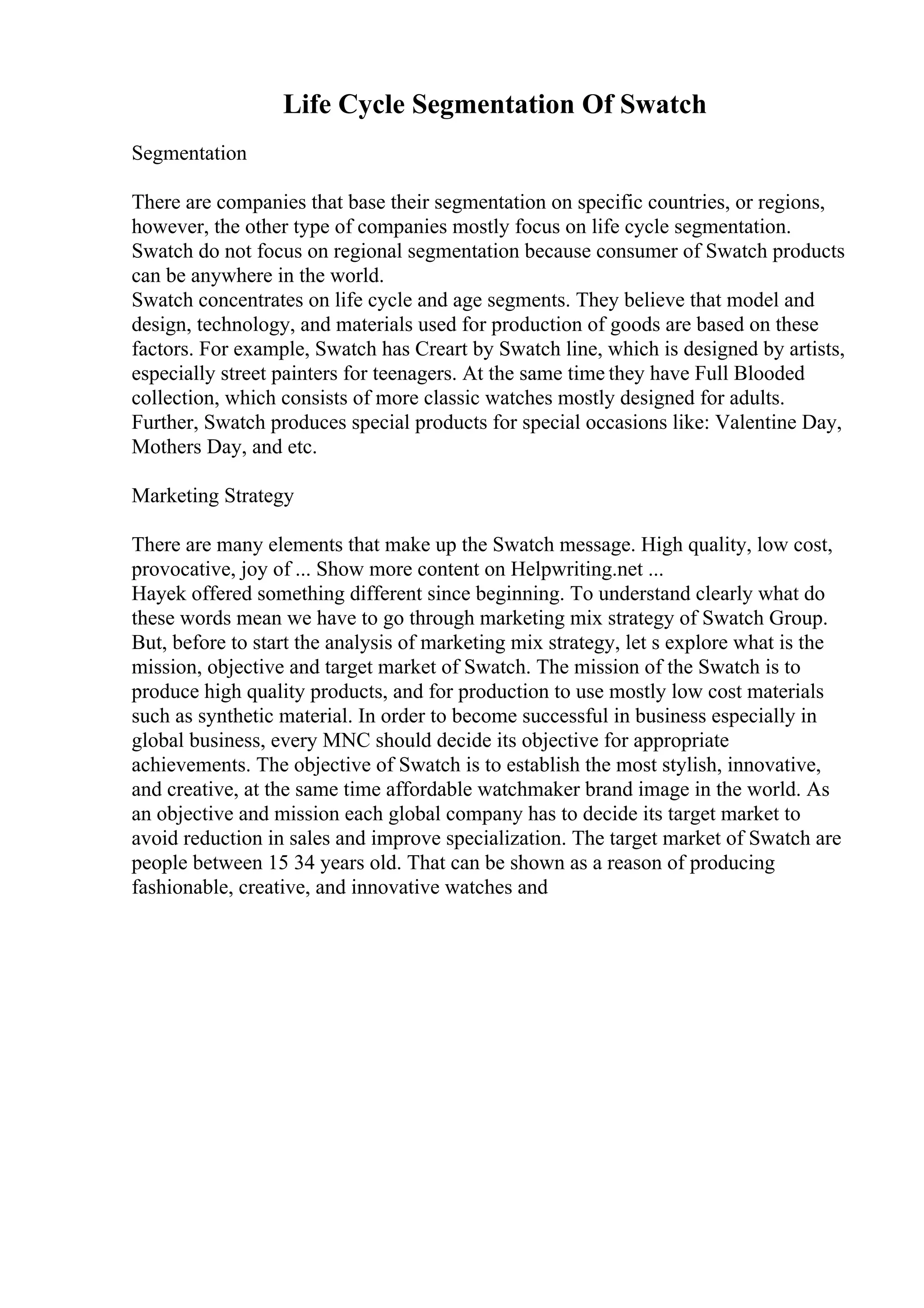 Life Cycle Segmentation Of Swatch
Segmentation
There are companies that base their segmentation on specific countries, or regions,
however, the other type of companies mostly focus on life cycle segmentation.
Swatch do not focus on regional segmentation because consumer of Swatch products
can be anywhere in the world.
Swatch concentrates on life cycle and age segments. They believe that model and
design, technology, and materials used for production of goods are based on these
factors. For example, Swatch has Creart by Swatch line, which is designed by artists,
especially street painters for teenagers. At the same time they have Full Blooded
collection, which consists of more classic watches mostly designed for adults.
Further, Swatch produces special products for special occasions like: Valentine Day,
Mothers Day, and etc.
Marketing Strategy
There are many elements that make up the Swatch message. High quality, low cost,
provocative, joy of ... Show more content on Helpwriting.net ...
Hayek offered something different since beginning. To understand clearly what do
these words mean we have to go through marketing mix strategy of Swatch Group.
But, before to start the analysis of marketing mix strategy, let s explore what is the
mission, objective and target market of Swatch. The mission of the Swatch is to
produce high quality products, and for production to use mostly low cost materials
such as synthetic material. In order to become successful in business especially in
global business, every MNC should decide its objective for appropriate
achievements. The objective of Swatch is to establish the most stylish, innovative,
and creative, at the same time affordable watchmaker brand image in the world. As
an objective and mission each global company has to decide its target market to
avoid reduction in sales and improve specialization. The target market of Swatch are
people between 15 34 years old. That can be shown as a reason of producing
fashionable, creative, and innovative watches and
 