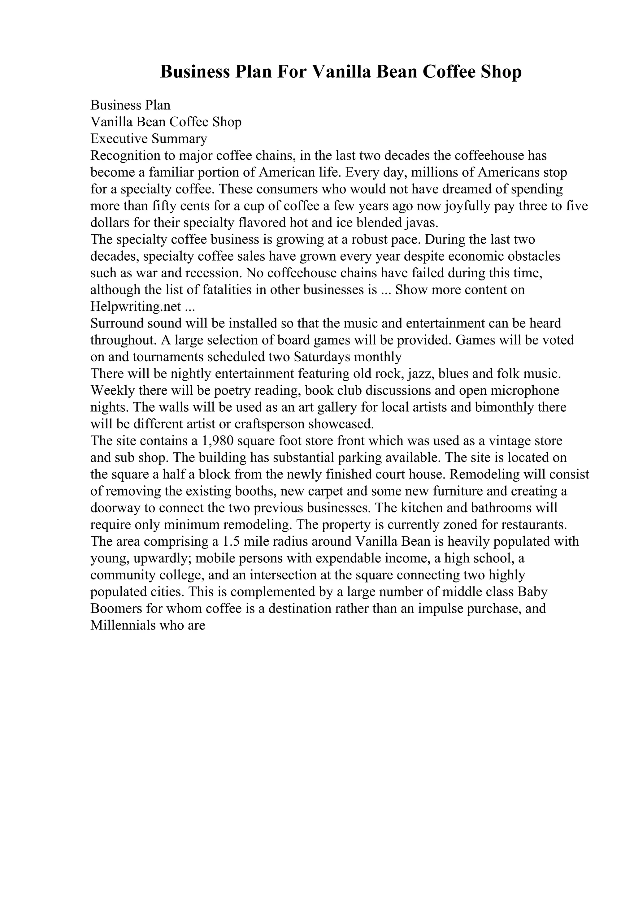 Business Plan For Vanilla Bean Coffee Shop
Business Plan
Vanilla Bean Coffee Shop
Executive Summary
Recognition to major coffee chains, in the last two decades the coffeehouse has
become a familiar portion of American life. Every day, millions of Americans stop
for a specialty coffee. These consumers who would not have dreamed of spending
more than fifty cents for a cup of coffee a few years ago now joyfully pay three to five
dollars for their specialty flavored hot and ice blended javas.
The specialty coffee business is growing at a robust pace. During the last two
decades, specialty coffee sales have grown every year despite economic obstacles
such as war and recession. No coffeehouse chains have failed during this time,
although the list of fatalities in other businesses is ... Show more content on
Helpwriting.net ...
Surround sound will be installed so that the music and entertainment can be heard
throughout. A large selection of board games will be provided. Games will be voted
on and tournaments scheduled two Saturdays monthly
There will be nightly entertainment featuring old rock, jazz, blues and folk music.
Weekly there will be poetry reading, book club discussions and open microphone
nights. The walls will be used as an art gallery for local artists and bimonthly there
will be different artist or craftsperson showcased.
The site contains a 1,980 square foot store front which was used as a vintage store
and sub shop. The building has substantial parking available. The site is located on
the square a half a block from the newly finished court house. Remodeling will consist
of removing the existing booths, new carpet and some new furniture and creating a
doorway to connect the two previous businesses. The kitchen and bathrooms will
require only minimum remodeling. The property is currently zoned for restaurants.
The area comprising a 1.5 mile radius around Vanilla Bean is heavily populated with
young, upwardly; mobile persons with expendable income, a high school, a
community college, and an intersection at the square connecting two highly
populated cities. This is complemented by a large number of middle class Baby
Boomers for whom coffee is a destination rather than an impulse purchase, and
Millennials who are
 
