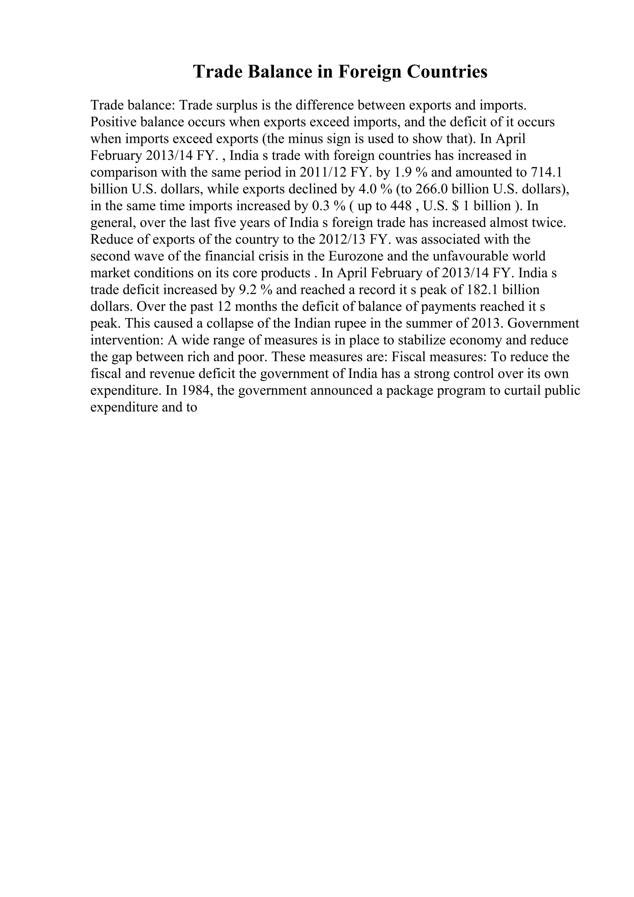 Trade Balance in Foreign Countries
Trade balance: Trade surplus is the difference between exports and imports.
Positive balance occurs when exports exceed imports, and the deficit of it occurs
when imports exceed exports (the minus sign is used to show that). In April
February 2013/14 FY. , India s trade with foreign countries has increased in
comparison with the same period in 2011/12 FY. by 1.9 % and amounted to 714.1
billion U.S. dollars, while exports declined by 4.0 % (to 266.0 billion U.S. dollars),
in the same time imports increased by 0.3 % ( up to 448 , U.S. $ 1 billion ). In
general, over the last five years of India s foreign trade has increased almost twice.
Reduce of exports of the country to the 2012/13 FY. was associated with the
second wave of the financial crisis in the Eurozone and the unfavourable world
market conditions on its core products . In April February of 2013/14 FY. India s
trade deficit increased by 9.2 % and reached a record it s peak of 182.1 billion
dollars. Over the past 12 months the deficit of balance of payments reached it s
peak. This caused a collapse of the Indian rupee in the summer of 2013. Government
intervention: A wide range of measures is in place to stabilize economy and reduce
the gap between rich and poor. These measures are: Fiscal measures: To reduce the
fiscal and revenue deficit the government of India has a strong control over its own
expenditure. In 1984, the government announced a package program to curtail public
expenditure and to
 