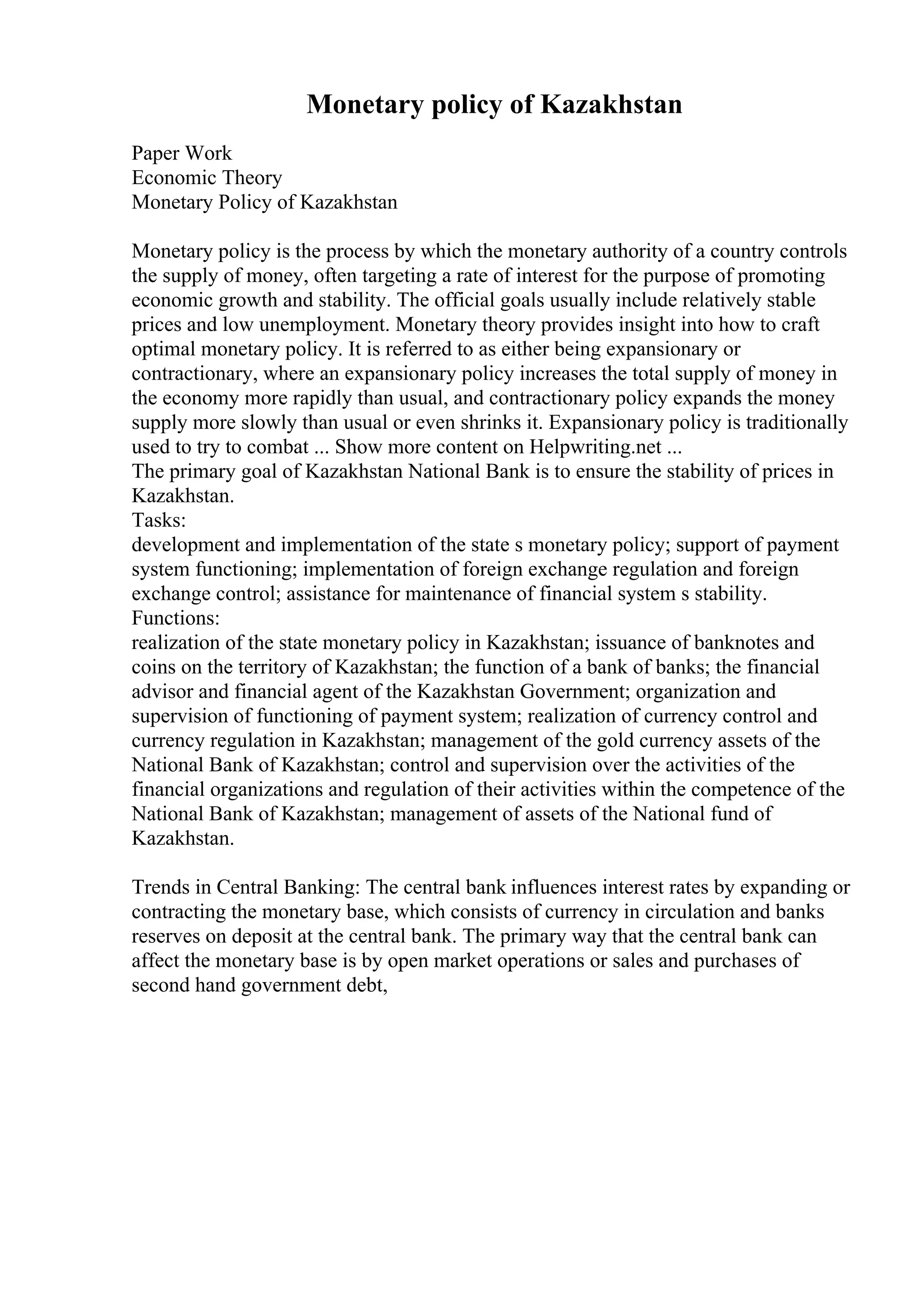 Monetary policy of Kazakhstan
Paper Work
Economic Theory
Monetary Policy of Kazakhstan
Monetary policy is the process by which the monetary authority of a country controls
the supply of money, often targeting a rate of interest for the purpose of promoting
economic growth and stability. The official goals usually include relatively stable
prices and low unemployment. Monetary theory provides insight into how to craft
optimal monetary policy. It is referred to as either being expansionary or
contractionary, where an expansionary policy increases the total supply of money in
the economy more rapidly than usual, and contractionary policy expands the money
supply more slowly than usual or even shrinks it. Expansionary policy is traditionally
used to try to combat ... Show more content on Helpwriting.net ...
The primary goal of Kazakhstan National Bank is to ensure the stability of prices in
Kazakhstan.
Tasks:
development and implementation of the state s monetary policy; support of payment
system functioning; implementation of foreign exchange regulation and foreign
exchange control; assistance for maintenance of financial system s stability.
Functions:
realization of the state monetary policy in Kazakhstan; issuance of banknotes and
coins on the territory of Kazakhstan; the function of a bank of banks; the financial
advisor and financial agent of the Kazakhstan Government; organization and
supervision of functioning of payment system; realization of currency control and
currency regulation in Kazakhstan; management of the gold currency assets of the
National Bank of Kazakhstan; control and supervision over the activities of the
financial organizations and regulation of their activities within the competence of the
National Bank of Kazakhstan; management of assets of the National fund of
Kazakhstan.
Trends in Central Banking: The central bank influences interest rates by expanding or
contracting the monetary base, which consists of currency in circulation and banks
reserves on deposit at the central bank. The primary way that the central bank can
affect the monetary base is by open market operations or sales and purchases of
second hand government debt,
 