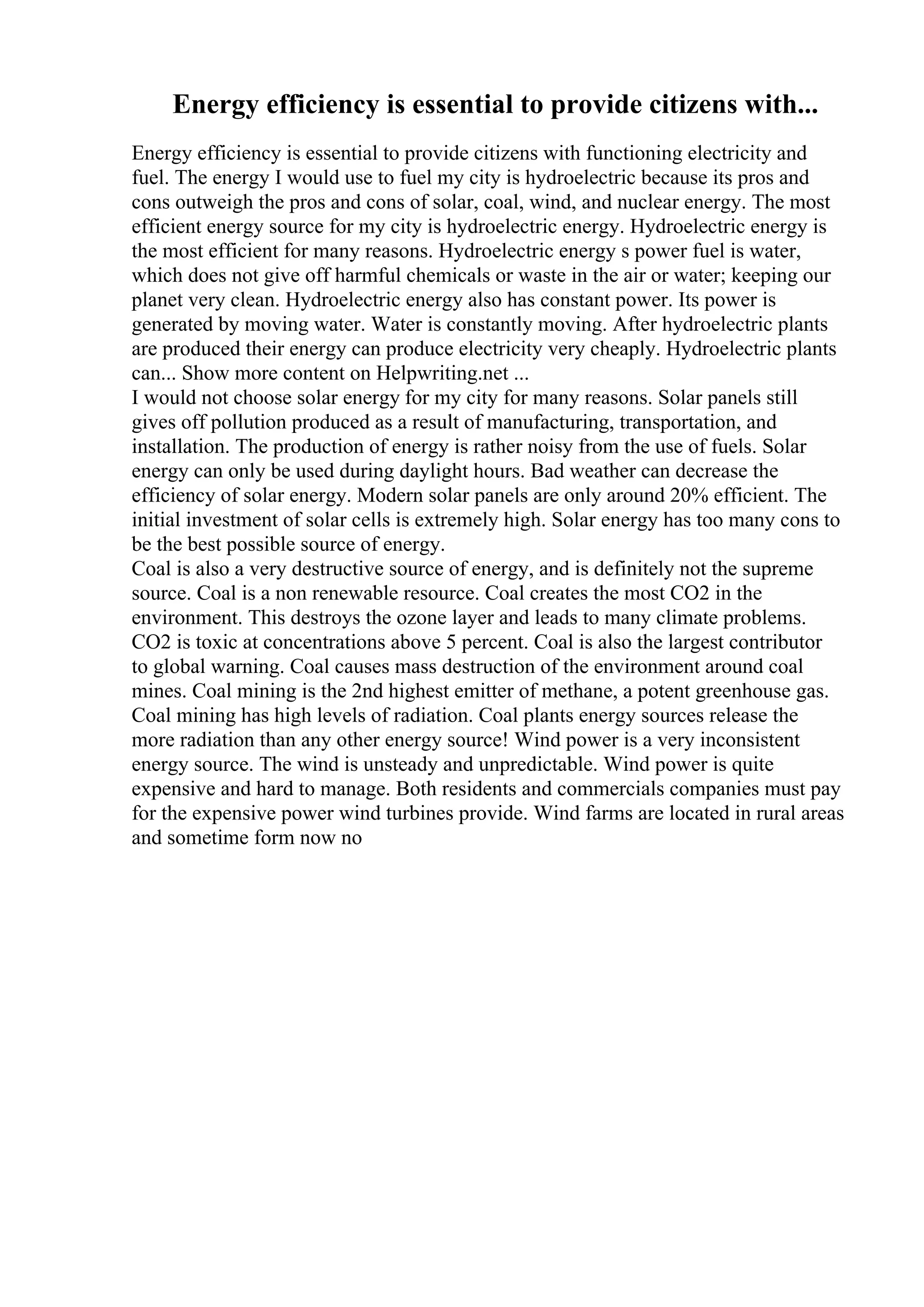 Energy efficiency is essential to provide citizens with...
Energy efficiency is essential to provide citizens with functioning electricity and
fuel. The energy I would use to fuel my city is hydroelectric because its pros and
cons outweigh the pros and cons of solar, coal, wind, and nuclear energy. The most
efficient energy source for my city is hydroelectric energy. Hydroelectric energy is
the most efficient for many reasons. Hydroelectric energy s power fuel is water,
which does not give off harmful chemicals or waste in the air or water; keeping our
planet very clean. Hydroelectric energy also has constant power. Its power is
generated by moving water. Water is constantly moving. After hydroelectric plants
are produced their energy can produce electricity very cheaply. Hydroelectric plants
can... Show more content on Helpwriting.net ...
I would not choose solar energy for my city for many reasons. Solar panels still
gives off pollution produced as a result of manufacturing, transportation, and
installation. The production of energy is rather noisy from the use of fuels. Solar
energy can only be used during daylight hours. Bad weather can decrease the
efficiency of solar energy. Modern solar panels are only around 20% efficient. The
initial investment of solar cells is extremely high. Solar energy has too many cons to
be the best possible source of energy.
Coal is also a very destructive source of energy, and is definitely not the supreme
source. Coal is a non renewable resource. Coal creates the most CO2 in the
environment. This destroys the ozone layer and leads to many climate problems.
CO2 is toxic at concentrations above 5 percent. Coal is also the largest contributor
to global warning. Coal causes mass destruction of the environment around coal
mines. Coal mining is the 2nd highest emitter of methane, a potent greenhouse gas.
Coal mining has high levels of radiation. Coal plants energy sources release the
more radiation than any other energy source! Wind power is a very inconsistent
energy source. The wind is unsteady and unpredictable. Wind power is quite
expensive and hard to manage. Both residents and commercials companies must pay
for the expensive power wind turbines provide. Wind farms are located in rural areas
and sometime form now no
 