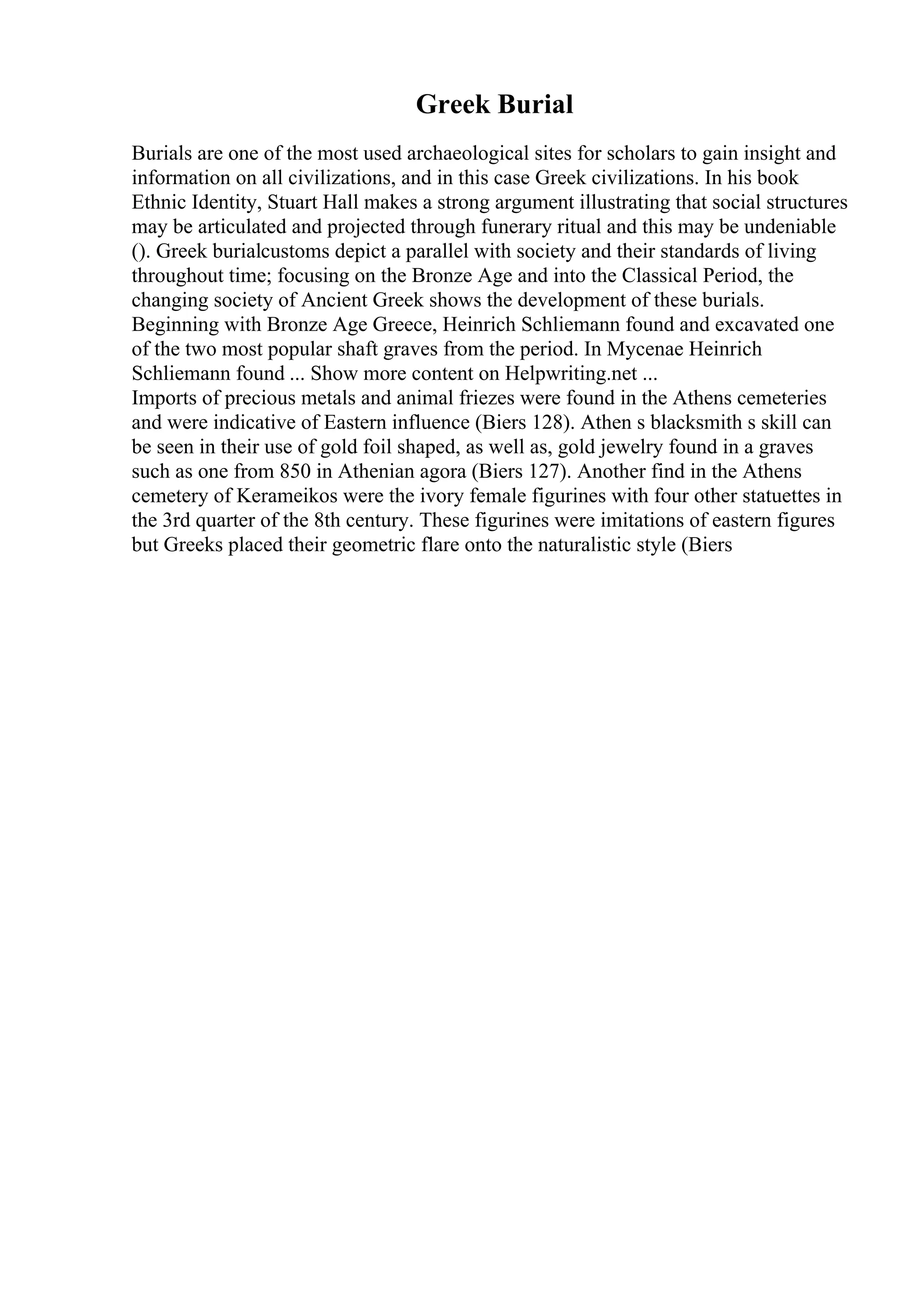 Greek Burial
Burials are one of the most used archaeological sites for scholars to gain insight and
information on all civilizations, and in this case Greek civilizations. In his book
Ethnic Identity, Stuart Hall makes a strong argument illustrating that social structures
may be articulated and projected through funerary ritual and this may be undeniable
(). Greek burialcustoms depict a parallel with society and their standards of living
throughout time; focusing on the Bronze Age and into the Classical Period, the
changing society of Ancient Greek shows the development of these burials.
Beginning with Bronze Age Greece, Heinrich Schliemann found and excavated one
of the two most popular shaft graves from the period. In Mycenae Heinrich
Schliemann found ... Show more content on Helpwriting.net ...
Imports of precious metals and animal friezes were found in the Athens cemeteries
and were indicative of Eastern influence (Biers 128). Athen s blacksmith s skill can
be seen in their use of gold foil shaped, as well as, gold jewelry found in a graves
such as one from 850 in Athenian agora (Biers 127). Another find in the Athens
cemetery of Kerameikos were the ivory female figurines with four other statuettes in
the 3rd quarter of the 8th century. These figurines were imitations of eastern figures
but Greeks placed their geometric flare onto the naturalistic style (Biers
 