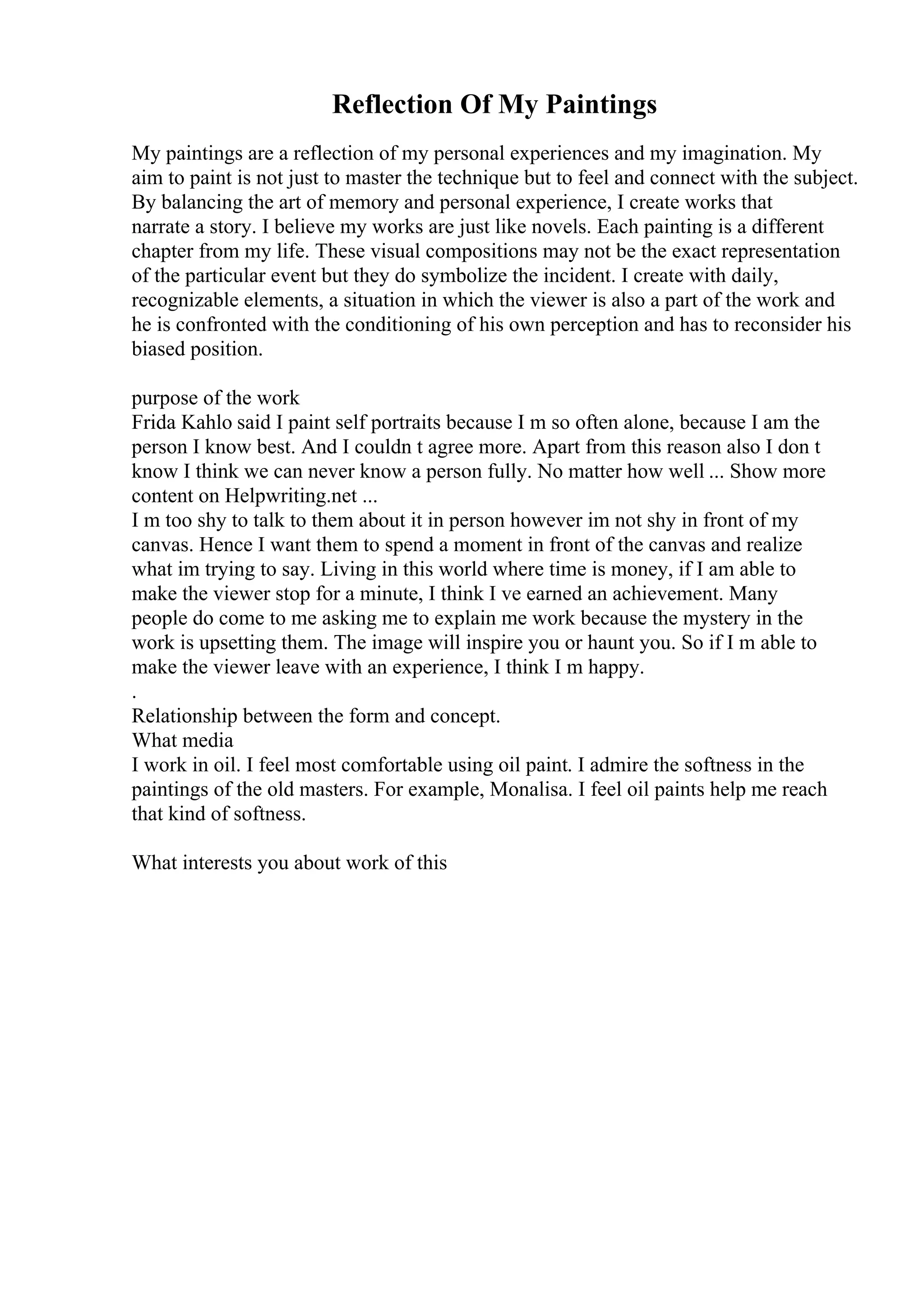 Reflection Of My Paintings
My paintings are a reflection of my personal experiences and my imagination. My
aim to paint is not just to master the technique but to feel and connect with the subject.
By balancing the art of memory and personal experience, I create works that
narrate a story. I believe my works are just like novels. Each painting is a different
chapter from my life. These visual compositions may not be the exact representation
of the particular event but they do symbolize the incident. I create with daily,
recognizable elements, a situation in which the viewer is also a part of the work and
he is confronted with the conditioning of his own perception and has to reconsider his
biased position.
purpose of the work
Frida Kahlo said I paint self portraits because I m so often alone, because I am the
person I know best. And I couldn t agree more. Apart from this reason also I don t
know I think we can never know a person fully. No matter how well ... Show more
content on Helpwriting.net ...
I m too shy to talk to them about it in person however im not shy in front of my
canvas. Hence I want them to spend a moment in front of the canvas and realize
what im trying to say. Living in this world where time is money, if I am able to
make the viewer stop for a minute, I think I ve earned an achievement. Many
people do come to me asking me to explain me work because the mystery in the
work is upsetting them. The image will inspire you or haunt you. So if I m able to
make the viewer leave with an experience, I think I m happy.
.
Relationship between the form and concept.
What media
I work in oil. I feel most comfortable using oil paint. I admire the softness in the
paintings of the old masters. For example, Monalisa. I feel oil paints help me reach
that kind of softness.
What interests you about work of this
 