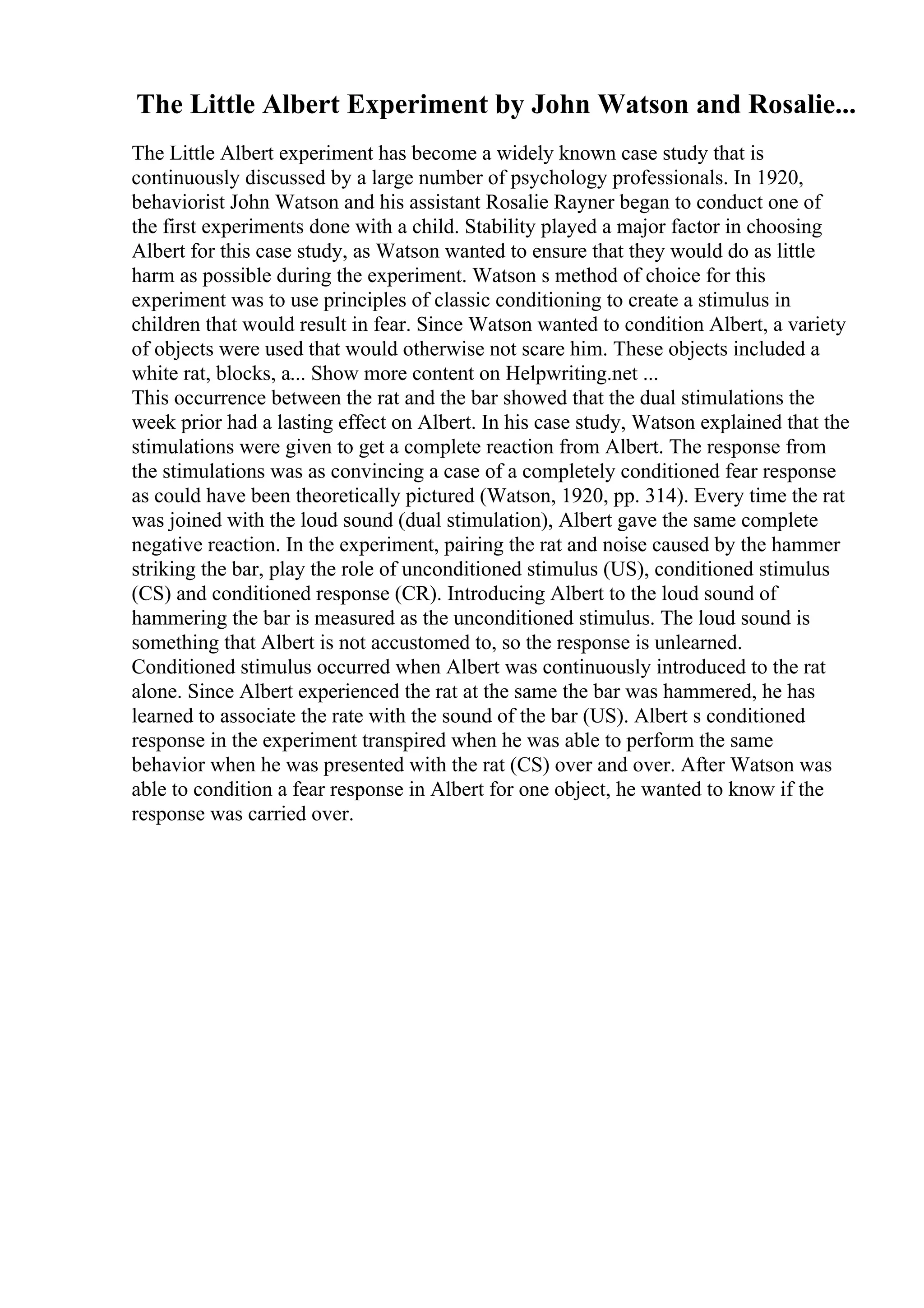 The Little Albert Experiment by John Watson and Rosalie...
The Little Albert experiment has become a widely known case study that is
continuously discussed by a large number of psychology professionals. In 1920,
behaviorist John Watson and his assistant Rosalie Rayner began to conduct one of
the first experiments done with a child. Stability played a major factor in choosing
Albert for this case study, as Watson wanted to ensure that they would do as little
harm as possible during the experiment. Watson s method of choice for this
experiment was to use principles of classic conditioning to create a stimulus in
children that would result in fear. Since Watson wanted to condition Albert, a variety
of objects were used that would otherwise not scare him. These objects included a
white rat, blocks, a... Show more content on Helpwriting.net ...
This occurrence between the rat and the bar showed that the dual stimulations the
week prior had a lasting effect on Albert. In his case study, Watson explained that the
stimulations were given to get a complete reaction from Albert. The response from
the stimulations was as convincing a case of a completely conditioned fear response
as could have been theoretically pictured (Watson, 1920, pp. 314). Every time the rat
was joined with the loud sound (dual stimulation), Albert gave the same complete
negative reaction. In the experiment, pairing the rat and noise caused by the hammer
striking the bar, play the role of unconditioned stimulus (US), conditioned stimulus
(CS) and conditioned response (CR). Introducing Albert to the loud sound of
hammering the bar is measured as the unconditioned stimulus. The loud sound is
something that Albert is not accustomed to, so the response is unlearned.
Conditioned stimulus occurred when Albert was continuously introduced to the rat
alone. Since Albert experienced the rat at the same the bar was hammered, he has
learned to associate the rate with the sound of the bar (US). Albert s conditioned
response in the experiment transpired when he was able to perform the same
behavior when he was presented with the rat (CS) over and over. After Watson was
able to condition a fear response in Albert for one object, he wanted to know if the
response was carried over.
 