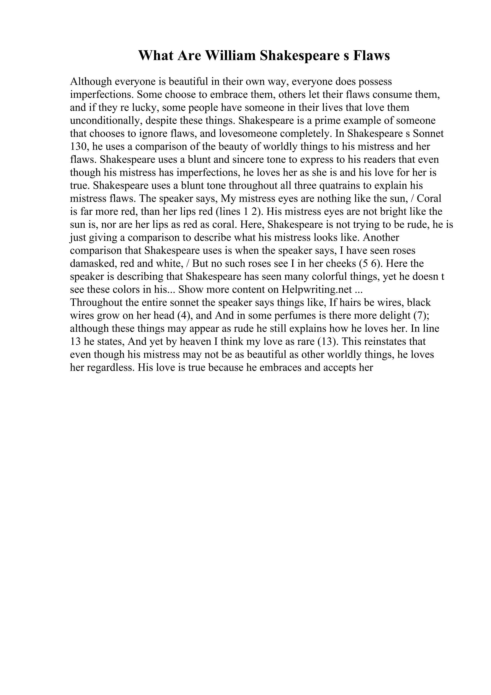 What Are William Shakespeare s Flaws
Although everyone is beautiful in their own way, everyone does possess
imperfections. Some choose to embrace them, others let their flaws consume them,
and if they re lucky, some people have someone in their lives that love them
unconditionally, despite these things. Shakespeare is a prime example of someone
that chooses to ignore flaws, and lovesomeone completely. In Shakespeare s Sonnet
130, he uses a comparison of the beauty of worldly things to his mistress and her
flaws. Shakespeare uses a blunt and sincere tone to express to his readers that even
though his mistress has imperfections, he loves her as she is and his love for her is
true. Shakespeare uses a blunt tone throughout all three quatrains to explain his
mistress flaws. The speaker says, My mistress eyes are nothing like the sun, / Coral
is far more red, than her lips red (lines 1 2). His mistress eyes are not bright like the
sun is, nor are her lips as red as coral. Here, Shakespeare is not trying to be rude, he is
just giving a comparison to describe what his mistress looks like. Another
comparison that Shakespeare uses is when the speaker says, I have seen roses
damasked, red and white, / But no such roses see I in her cheeks (5 6). Here the
speaker is describing that Shakespeare has seen many colorful things, yet he doesn t
see these colors in his... Show more content on Helpwriting.net ...
Throughout the entire sonnet the speaker says things like, If hairs be wires, black
wires grow on her head (4), and And in some perfumes is there more delight (7);
although these things may appear as rude he still explains how he loves her. In line
13 he states, And yet by heaven I think my love as rare (13). This reinstates that
even though his mistress may not be as beautiful as other worldly things, he loves
her regardless. His love is true because he embraces and accepts her
 