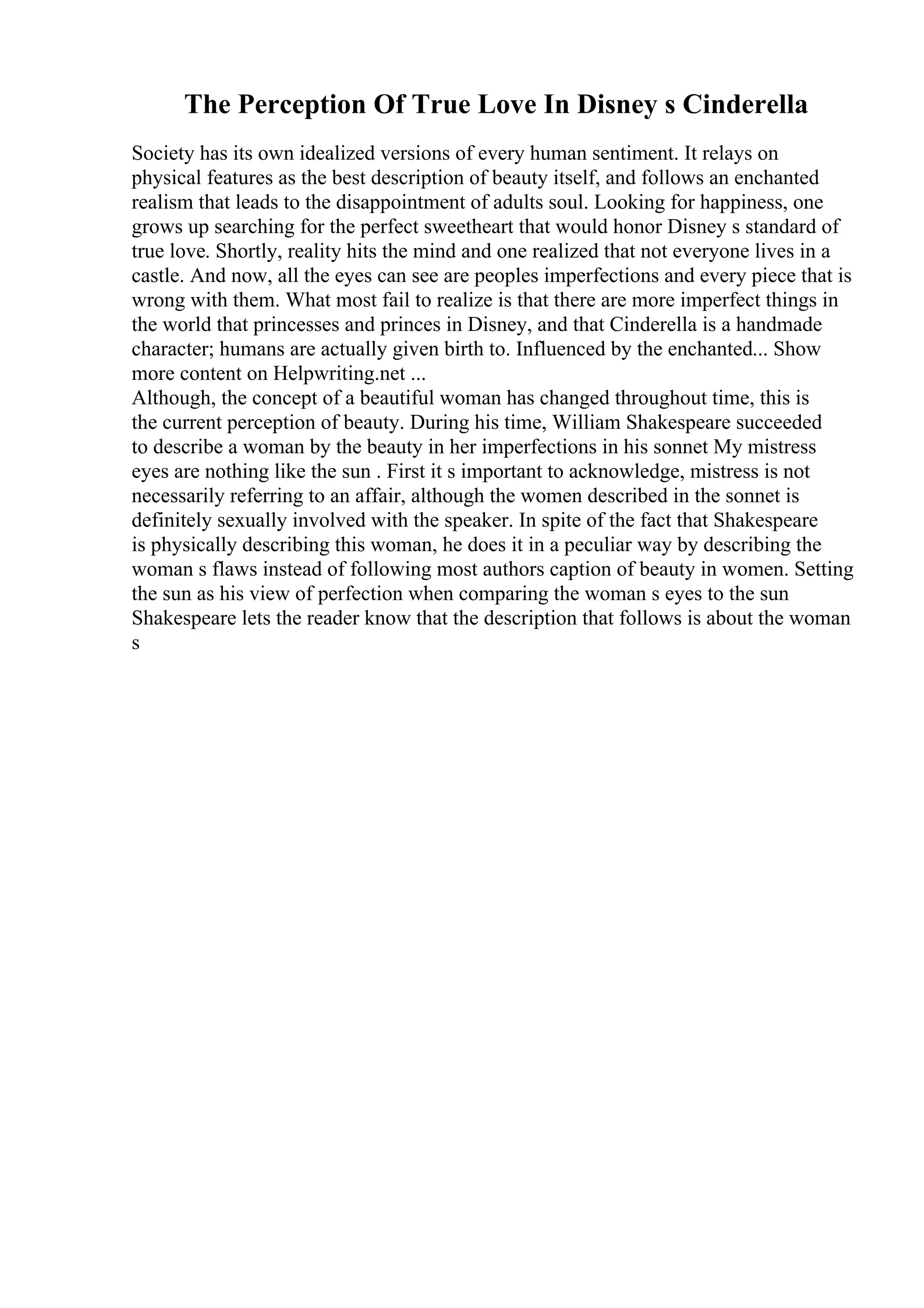 The Perception Of True Love In Disney s Cinderella
Society has its own idealized versions of every human sentiment. It relays on
physical features as the best description of beauty itself, and follows an enchanted
realism that leads to the disappointment of adults soul. Looking for happiness, one
grows up searching for the perfect sweetheart that would honor Disney s standard of
true love. Shortly, reality hits the mind and one realized that not everyone lives in a
castle. And now, all the eyes can see are peoples imperfections and every piece that is
wrong with them. What most fail to realize is that there are more imperfect things in
the world that princesses and princes in Disney, and that Cinderella is a handmade
character; humans are actually given birth to. Influenced by the enchanted... Show
more content on Helpwriting.net ...
Although, the concept of a beautiful woman has changed throughout time, this is
the current perception of beauty. During his time, William Shakespeare succeeded
to describe a woman by the beauty in her imperfections in his sonnet My mistress
eyes are nothing like the sun . First it s important to acknowledge, mistress is not
necessarily referring to an affair, although the women described in the sonnet is
definitely sexually involved with the speaker. In spite of the fact that Shakespeare
is physically describing this woman, he does it in a peculiar way by describing the
woman s flaws instead of following most authors caption of beauty in women. Setting
the sun as his view of perfection when comparing the woman s eyes to the sun
Shakespeare lets the reader know that the description that follows is about the woman
s
 