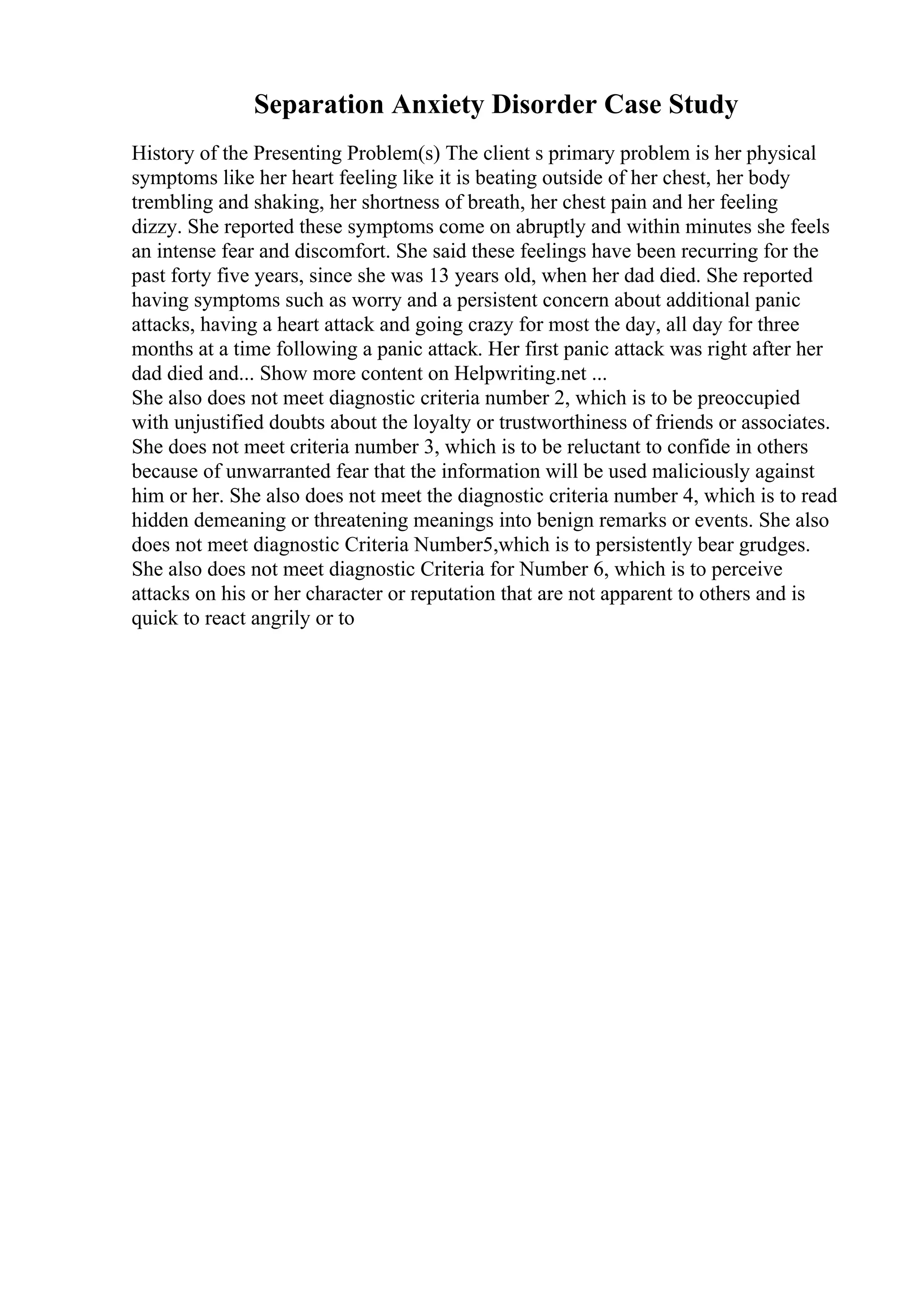 Separation Anxiety Disorder Case Study
History of the Presenting Problem(s) The client s primary problem is her physical
symptoms like her heart feeling like it is beating outside of her chest, her body
trembling and shaking, her shortness of breath, her chest pain and her feeling
dizzy. She reported these symptoms come on abruptly and within minutes she feels
an intense fear and discomfort. She said these feelings have been recurring for the
past forty five years, since she was 13 years old, when her dad died. She reported
having symptoms such as worry and a persistent concern about additional panic
attacks, having a heart attack and going crazy for most the day, all day for three
months at a time following a panic attack. Her first panic attack was right after her
dad died and... Show more content on Helpwriting.net ...
She also does not meet diagnostic criteria number 2, which is to be preoccupied
with unjustified doubts about the loyalty or trustworthiness of friends or associates.
She does not meet criteria number 3, which is to be reluctant to confide in others
because of unwarranted fear that the information will be used maliciously against
him or her. She also does not meet the diagnostic criteria number 4, which is to read
hidden demeaning or threatening meanings into benign remarks or events. She also
does not meet diagnostic Criteria Number5,which is to persistently bear grudges.
She also does not meet diagnostic Criteria for Number 6, which is to perceive
attacks on his or her character or reputation that are not apparent to others and is
quick to react angrily or to
 