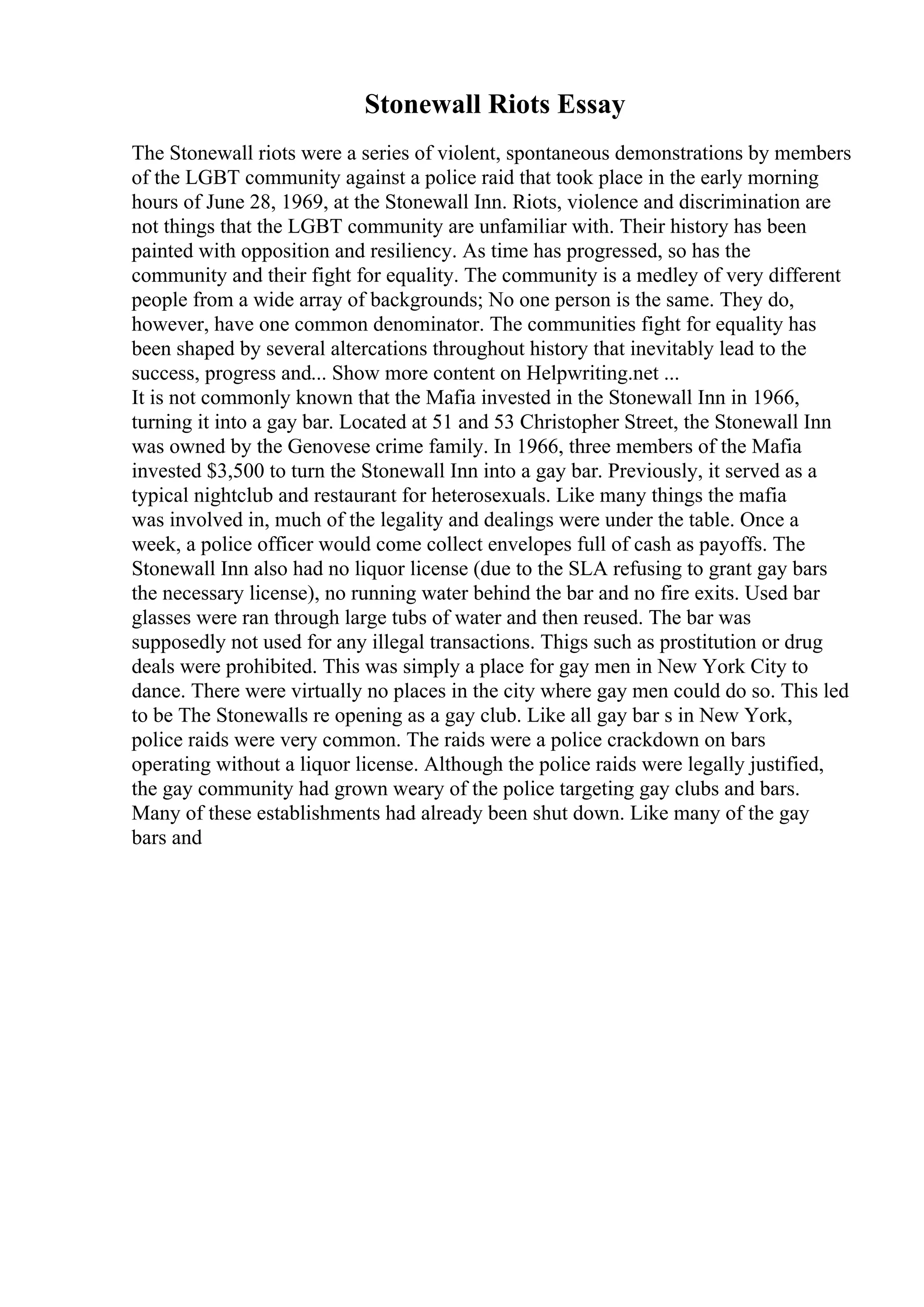 Stonewall Riots Essay
The Stonewall riots were a series of violent, spontaneous demonstrations by members
of the LGBT community against a police raid that took place in the early morning
hours of June 28, 1969, at the Stonewall Inn. Riots, violence and discrimination are
not things that the LGBT community are unfamiliar with. Their history has been
painted with opposition and resiliency. As time has progressed, so has the
community and their fight for equality. The community is a medley of very different
people from a wide array of backgrounds; No one person is the same. They do,
however, have one common denominator. The communities fight for equality has
been shaped by several altercations throughout history that inevitably lead to the
success, progress and... Show more content on Helpwriting.net ...
It is not commonly known that the Mafia invested in the Stonewall Inn in 1966,
turning it into a gay bar. Located at 51 and 53 Christopher Street, the Stonewall Inn
was owned by the Genovese crime family. In 1966, three members of the Mafia
invested $3,500 to turn the Stonewall Inn into a gay bar. Previously, it served as a
typical nightclub and restaurant for heterosexuals. Like many things the mafia
was involved in, much of the legality and dealings were under the table. Once a
week, a police officer would come collect envelopes full of cash as payoffs. The
Stonewall Inn also had no liquor license (due to the SLA refusing to grant gay bars
the necessary license), no running water behind the bar and no fire exits. Used bar
glasses were ran through large tubs of water and then reused. The bar was
supposedly not used for any illegal transactions. Thigs such as prostitution or drug
deals were prohibited. This was simply a place for gay men in New York City to
dance. There were virtually no places in the city where gay men could do so. This led
to be The Stonewalls re opening as a gay club. Like all gay bar s in New York,
police raids were very common. The raids were a police crackdown on bars
operating without a liquor license. Although the police raids were legally justified,
the gay community had grown weary of the police targeting gay clubs and bars.
Many of these establishments had already been shut down. Like many of the gay
bars and
 