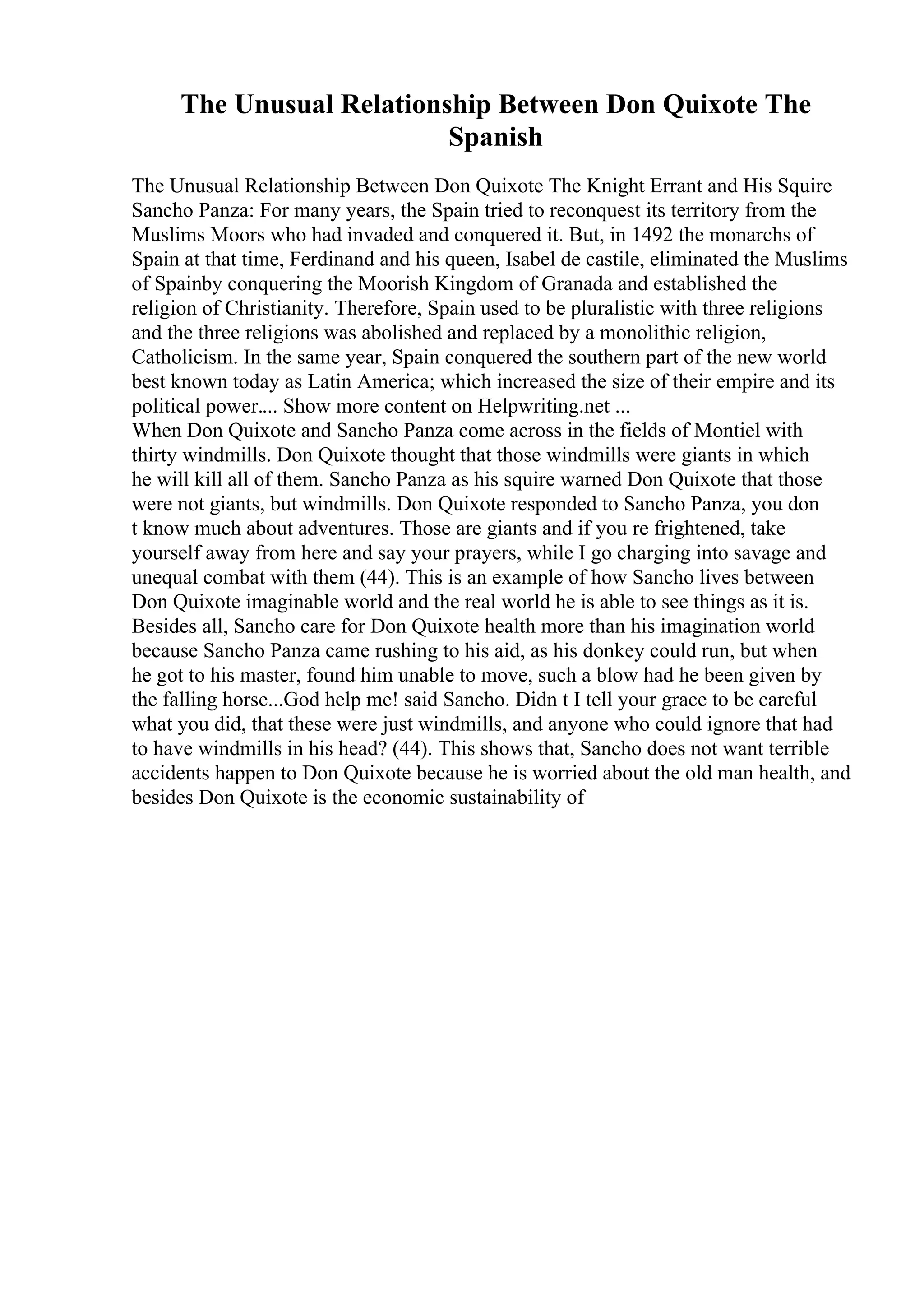 The Unusual Relationship Between Don Quixote The
Spanish
The Unusual Relationship Between Don Quixote The Knight Errant and His Squire
Sancho Panza: For many years, the Spain tried to reconquest its territory from the
Muslims Moors who had invaded and conquered it. But, in 1492 the monarchs of
Spain at that time, Ferdinand and his queen, Isabel de castile, eliminated the Muslims
of Spainby conquering the Moorish Kingdom of Granada and established the
religion of Christianity. Therefore, Spain used to be pluralistic with three religions
and the three religions was abolished and replaced by a monolithic religion,
Catholicism. In the same year, Spain conquered the southern part of the new world
best known today as Latin America; which increased the size of their empire and its
political power.... Show more content on Helpwriting.net ...
When Don Quixote and Sancho Panza come across in the fields of Montiel with
thirty windmills. Don Quixote thought that those windmills were giants in which
he will kill all of them. Sancho Panza as his squire warned Don Quixote that those
were not giants, but windmills. Don Quixote responded to Sancho Panza, you don
t know much about adventures. Those are giants and if you re frightened, take
yourself away from here and say your prayers, while I go charging into savage and
unequal combat with them (44). This is an example of how Sancho lives between
Don Quixote imaginable world and the real world he is able to see things as it is.
Besides all, Sancho care for Don Quixote health more than his imagination world
because Sancho Panza came rushing to his aid, as his donkey could run, but when
he got to his master, found him unable to move, such a blow had he been given by
the falling horse...God help me! said Sancho. Didn t I tell your grace to be careful
what you did, that these were just windmills, and anyone who could ignore that had
to have windmills in his head? (44). This shows that, Sancho does not want terrible
accidents happen to Don Quixote because he is worried about the old man health, and
besides Don Quixote is the economic sustainability of
 