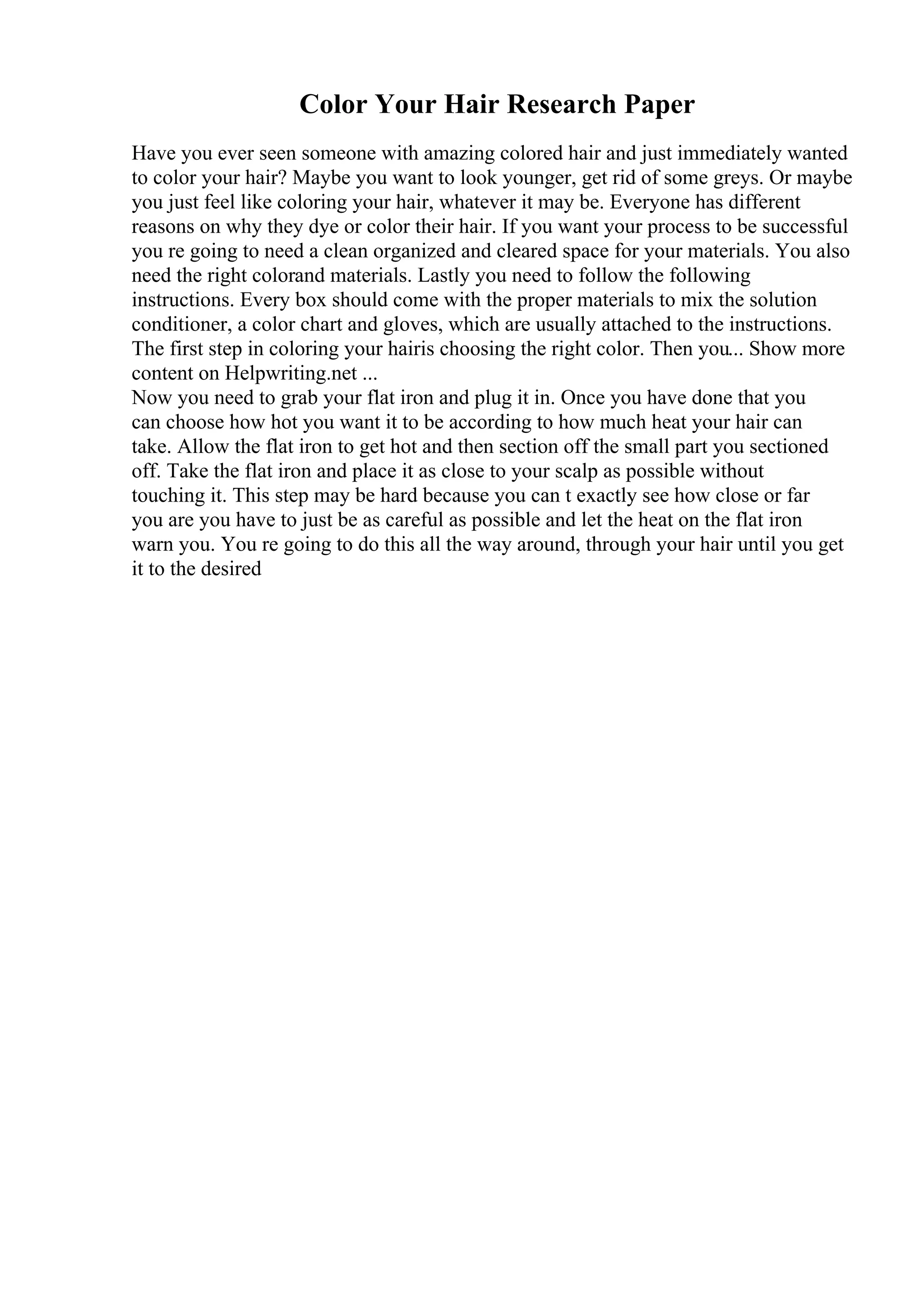 Color Your Hair Research Paper
Have you ever seen someone with amazing colored hair and just immediately wanted
to color your hair? Maybe you want to look younger, get rid of some greys. Or maybe
you just feel like coloring your hair, whatever it may be. Everyone has different
reasons on why they dye or color their hair. If you want your process to be successful
you re going to need a clean organized and cleared space for your materials. You also
need the right colorand materials. Lastly you need to follow the following
instructions. Every box should come with the proper materials to mix the solution
conditioner, a color chart and gloves, which are usually attached to the instructions.
The first step in coloring your hairis choosing the right color. Then you... Show more
content on Helpwriting.net ...
Now you need to grab your flat iron and plug it in. Once you have done that you
can choose how hot you want it to be according to how much heat your hair can
take. Allow the flat iron to get hot and then section off the small part you sectioned
off. Take the flat iron and place it as close to your scalp as possible without
touching it. This step may be hard because you can t exactly see how close or far
you are you have to just be as careful as possible and let the heat on the flat iron
warn you. You re going to do this all the way around, through your hair until you get
it to the desired
 