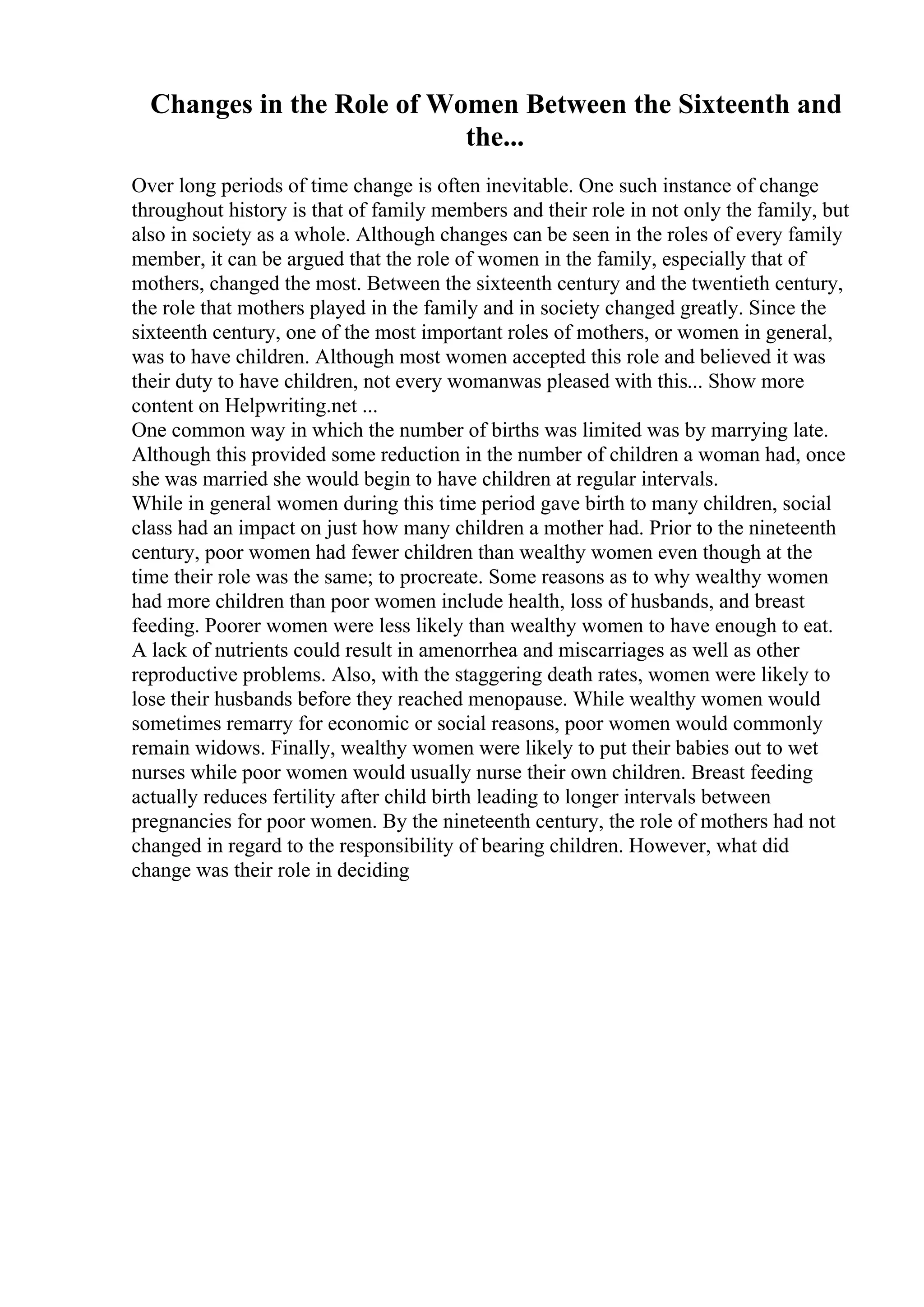 Changes in the Role of Women Between the Sixteenth and
the...
Over long periods of time change is often inevitable. One such instance of change
throughout history is that of family members and their role in not only the family, but
also in society as a whole. Although changes can be seen in the roles of every family
member, it can be argued that the role of women in the family, especially that of
mothers, changed the most. Between the sixteenth century and the twentieth century,
the role that mothers played in the family and in society changed greatly. Since the
sixteenth century, one of the most important roles of mothers, or women in general,
was to have children. Although most women accepted this role and believed it was
their duty to have children, not every womanwas pleased with this... Show more
content on Helpwriting.net ...
One common way in which the number of births was limited was by marrying late.
Although this provided some reduction in the number of children a woman had, once
she was married she would begin to have children at regular intervals.
While in general women during this time period gave birth to many children, social
class had an impact on just how many children a mother had. Prior to the nineteenth
century, poor women had fewer children than wealthy women even though at the
time their role was the same; to procreate. Some reasons as to why wealthy women
had more children than poor women include health, loss of husbands, and breast
feeding. Poorer women were less likely than wealthy women to have enough to eat.
A lack of nutrients could result in amenorrhea and miscarriages as well as other
reproductive problems. Also, with the staggering death rates, women were likely to
lose their husbands before they reached menopause. While wealthy women would
sometimes remarry for economic or social reasons, poor women would commonly
remain widows. Finally, wealthy women were likely to put their babies out to wet
nurses while poor women would usually nurse their own children. Breast feeding
actually reduces fertility after child birth leading to longer intervals between
pregnancies for poor women. By the nineteenth century, the role of mothers had not
changed in regard to the responsibility of bearing children. However, what did
change was their role in deciding
 