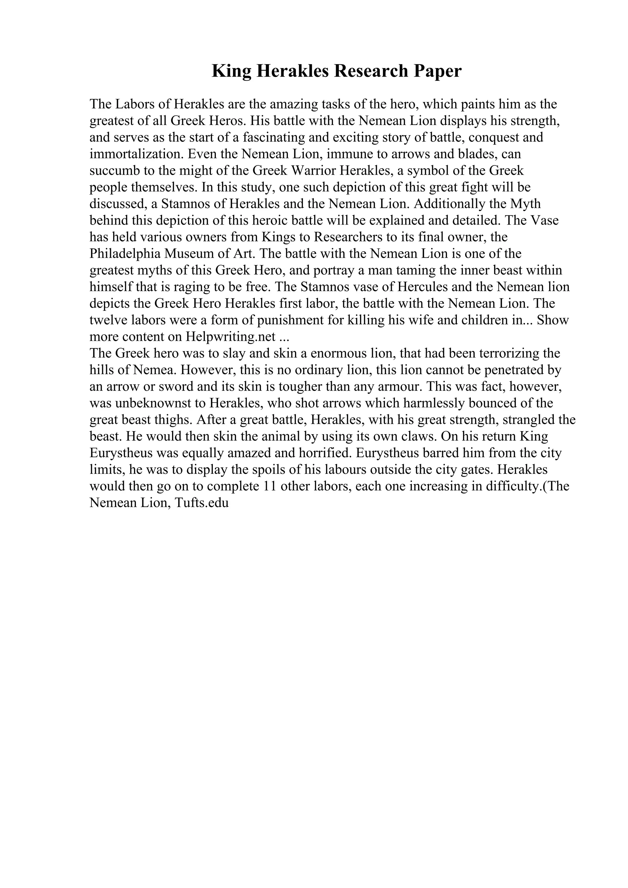 King Herakles Research Paper
The Labors of Herakles are the amazing tasks of the hero, which paints him as the
greatest of all Greek Heros. His battle with the Nemean Lion displays his strength,
and serves as the start of a fascinating and exciting story of battle, conquest and
immortalization. Even the Nemean Lion, immune to arrows and blades, can
succumb to the might of the Greek Warrior Herakles, a symbol of the Greek
people themselves. In this study, one such depiction of this great fight will be
discussed, a Stamnos of Herakles and the Nemean Lion. Additionally the Myth
behind this depiction of this heroic battle will be explained and detailed. The Vase
has held various owners from Kings to Researchers to its final owner, the
Philadelphia Museum of Art. The battle with the Nemean Lion is one of the
greatest myths of this Greek Hero, and portray a man taming the inner beast within
himself that is raging to be free. The Stamnos vase of Hercules and the Nemean lion
depicts the Greek Hero Herakles first labor, the battle with the Nemean Lion. The
twelve labors were a form of punishment for killing his wife and children in... Show
more content on Helpwriting.net ...
The Greek hero was to slay and skin a enormous lion, that had been terrorizing the
hills of Nemea. However, this is no ordinary lion, this lion cannot be penetrated by
an arrow or sword and its skin is tougher than any armour. This was fact, however,
was unbeknownst to Herakles, who shot arrows which harmlessly bounced of the
great beast thighs. After a great battle, Herakles, with his great strength, strangled the
beast. He would then skin the animal by using its own claws. On his return King
Eurystheus was equally amazed and horrified. Eurystheus barred him from the city
limits, he was to display the spoils of his labours outside the city gates. Herakles
would then go on to complete 11 other labors, each one increasing in difficulty.(The
Nemean Lion, Tufts.edu
 