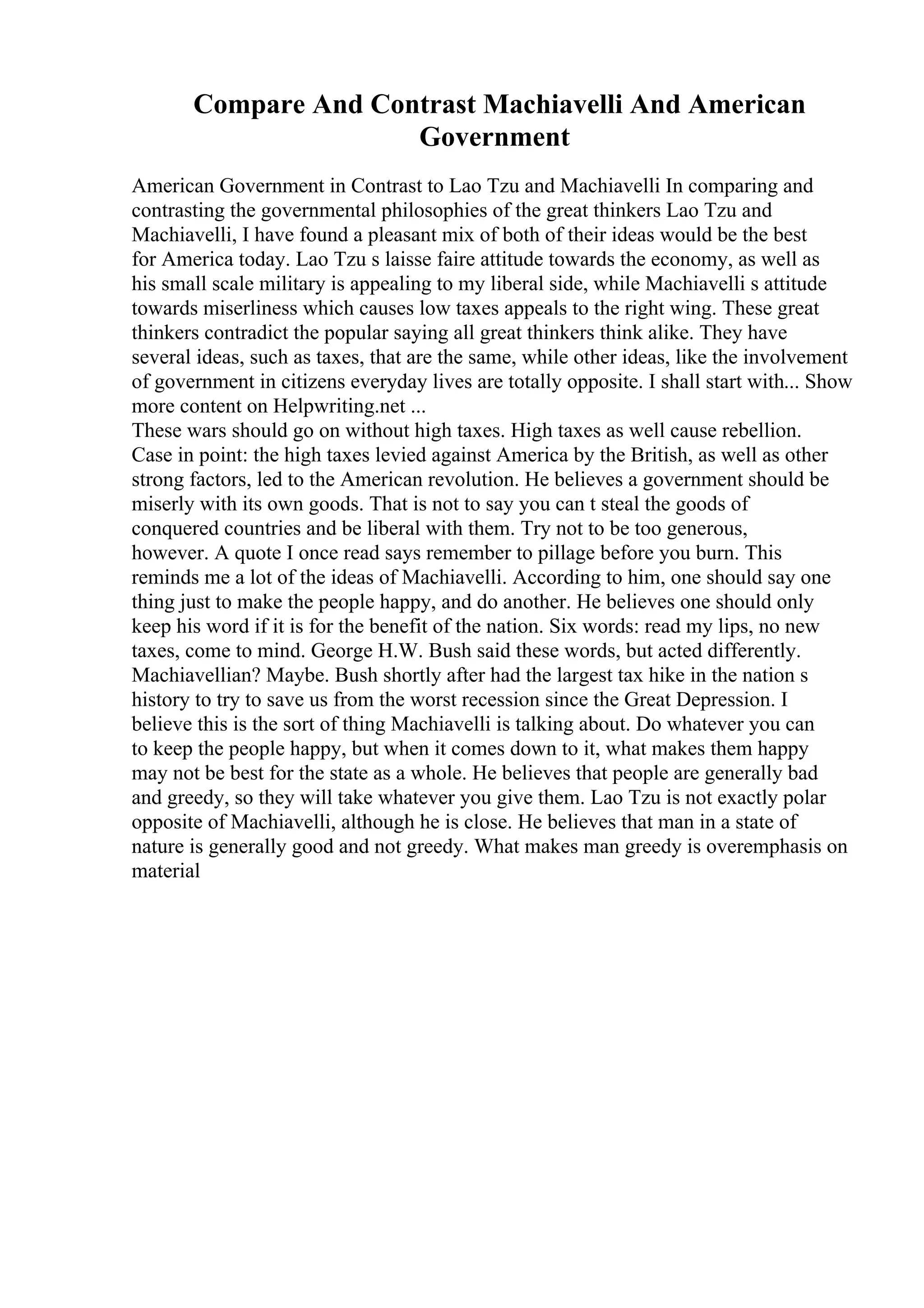 Compare And Contrast Machiavelli And American
Government
American Government in Contrast to Lao Tzu and Machiavelli In comparing and
contrasting the governmental philosophies of the great thinkers Lao Tzu and
Machiavelli, I have found a pleasant mix of both of their ideas would be the best
for America today. Lao Tzu s laisse faire attitude towards the economy, as well as
his small scale military is appealing to my liberal side, while Machiavelli s attitude
towards miserliness which causes low taxes appeals to the right wing. These great
thinkers contradict the popular saying all great thinkers think alike. They have
several ideas, such as taxes, that are the same, while other ideas, like the involvement
of government in citizens everyday lives are totally opposite. I shall start with... Show
more content on Helpwriting.net ...
These wars should go on without high taxes. High taxes as well cause rebellion.
Case in point: the high taxes levied against America by the British, as well as other
strong factors, led to the American revolution. He believes a government should be
miserly with its own goods. That is not to say you can t steal the goods of
conquered countries and be liberal with them. Try not to be too generous,
however. A quote I once read says remember to pillage before you burn. This
reminds me a lot of the ideas of Machiavelli. According to him, one should say one
thing just to make the people happy, and do another. He believes one should only
keep his word if it is for the benefit of the nation. Six words: read my lips, no new
taxes, come to mind. George H.W. Bush said these words, but acted differently.
Machiavellian? Maybe. Bush shortly after had the largest tax hike in the nation s
history to try to save us from the worst recession since the Great Depression. I
believe this is the sort of thing Machiavelli is talking about. Do whatever you can
to keep the people happy, but when it comes down to it, what makes them happy
may not be best for the state as a whole. He believes that people are generally bad
and greedy, so they will take whatever you give them. Lao Tzu is not exactly polar
opposite of Machiavelli, although he is close. He believes that man in a state of
nature is generally good and not greedy. What makes man greedy is overemphasis on
material
 