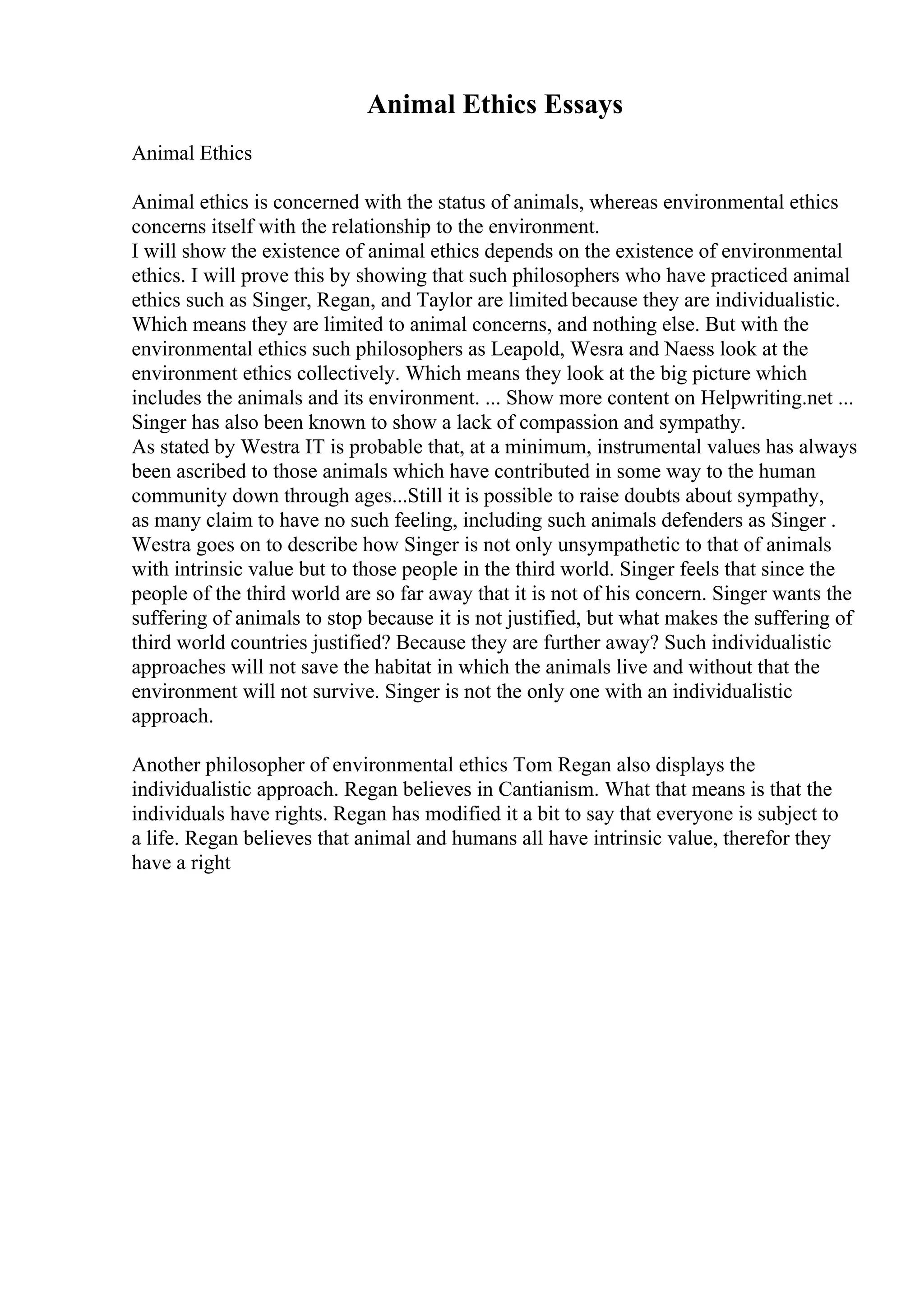 Animal Ethics Essays
Animal Ethics
Animal ethics is concerned with the status of animals, whereas environmental ethics
concerns itself with the relationship to the environment.
I will show the existence of animal ethics depends on the existence of environmental
ethics. I will prove this by showing that such philosophers who have practiced animal
ethics such as Singer, Regan, and Taylor are limited because they are individualistic.
Which means they are limited to animal concerns, and nothing else. But with the
environmental ethics such philosophers as Leapold, Wesra and Naess look at the
environment ethics collectively. Which means they look at the big picture which
includes the animals and its environment. ... Show more content on Helpwriting.net ...
Singer has also been known to show a lack of compassion and sympathy.
As stated by Westra IT is probable that, at a minimum, instrumental values has always
been ascribed to those animals which have contributed in some way to the human
community down through ages...Still it is possible to raise doubts about sympathy,
as many claim to have no such feeling, including such animals defenders as Singer .
Westra goes on to describe how Singer is not only unsympathetic to that of animals
with intrinsic value but to those people in the third world. Singer feels that since the
people of the third world are so far away that it is not of his concern. Singer wants the
suffering of animals to stop because it is not justified, but what makes the suffering of
third world countries justified? Because they are further away? Such individualistic
approaches will not save the habitat in which the animals live and without that the
environment will not survive. Singer is not the only one with an individualistic
approach.
Another philosopher of environmental ethics Tom Regan also displays the
individualistic approach. Regan believes in Cantianism. What that means is that the
individuals have rights. Regan has modified it a bit to say that everyone is subject to
a life. Regan believes that animal and humans all have intrinsic value, therefor they
have a right
 
