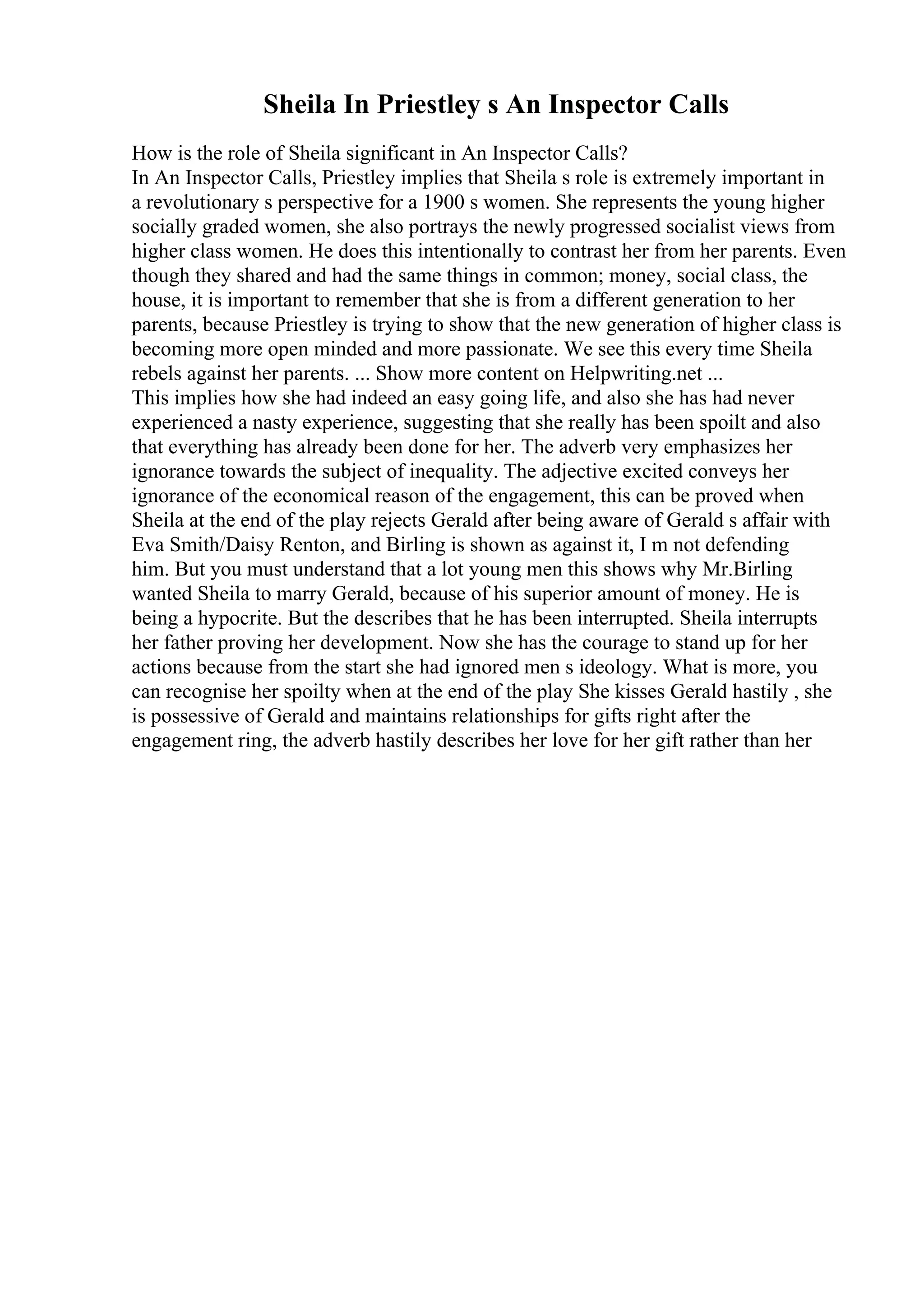 Sheila In Priestley s An Inspector Calls
How is the role of Sheila significant in An Inspector Calls?
In An Inspector Calls, Priestley implies that Sheila s role is extremely important in
a revolutionary s perspective for a 1900 s women. She represents the young higher
socially graded women, she also portrays the newly progressed socialist views from
higher class women. He does this intentionally to contrast her from her parents. Even
though they shared and had the same things in common; money, social class, the
house, it is important to remember that she is from a different generation to her
parents, because Priestley is trying to show that the new generation of higher class is
becoming more open minded and more passionate. We see this every time Sheila
rebels against her parents. ... Show more content on Helpwriting.net ...
This implies how she had indeed an easy going life, and also she has had never
experienced a nasty experience, suggesting that she really has been spoilt and also
that everything has already been done for her. The adverb very emphasizes her
ignorance towards the subject of inequality. The adjective excited conveys her
ignorance of the economical reason of the engagement, this can be proved when
Sheila at the end of the play rejects Gerald after being aware of Gerald s affair with
Eva Smith/Daisy Renton, and Birling is shown as against it, I m not defending
him. But you must understand that a lot young men this shows why Mr.Birling
wanted Sheila to marry Gerald, because of his superior amount of money. He is
being a hypocrite. But the describes that he has been interrupted. Sheila interrupts
her father proving her development. Now she has the courage to stand up for her
actions because from the start she had ignored men s ideology. What is more, you
can recognise her spoilty when at the end of the play She kisses Gerald hastily , she
is possessive of Gerald and maintains relationships for gifts right after the
engagement ring, the adverb hastily describes her love for her gift rather than her
 