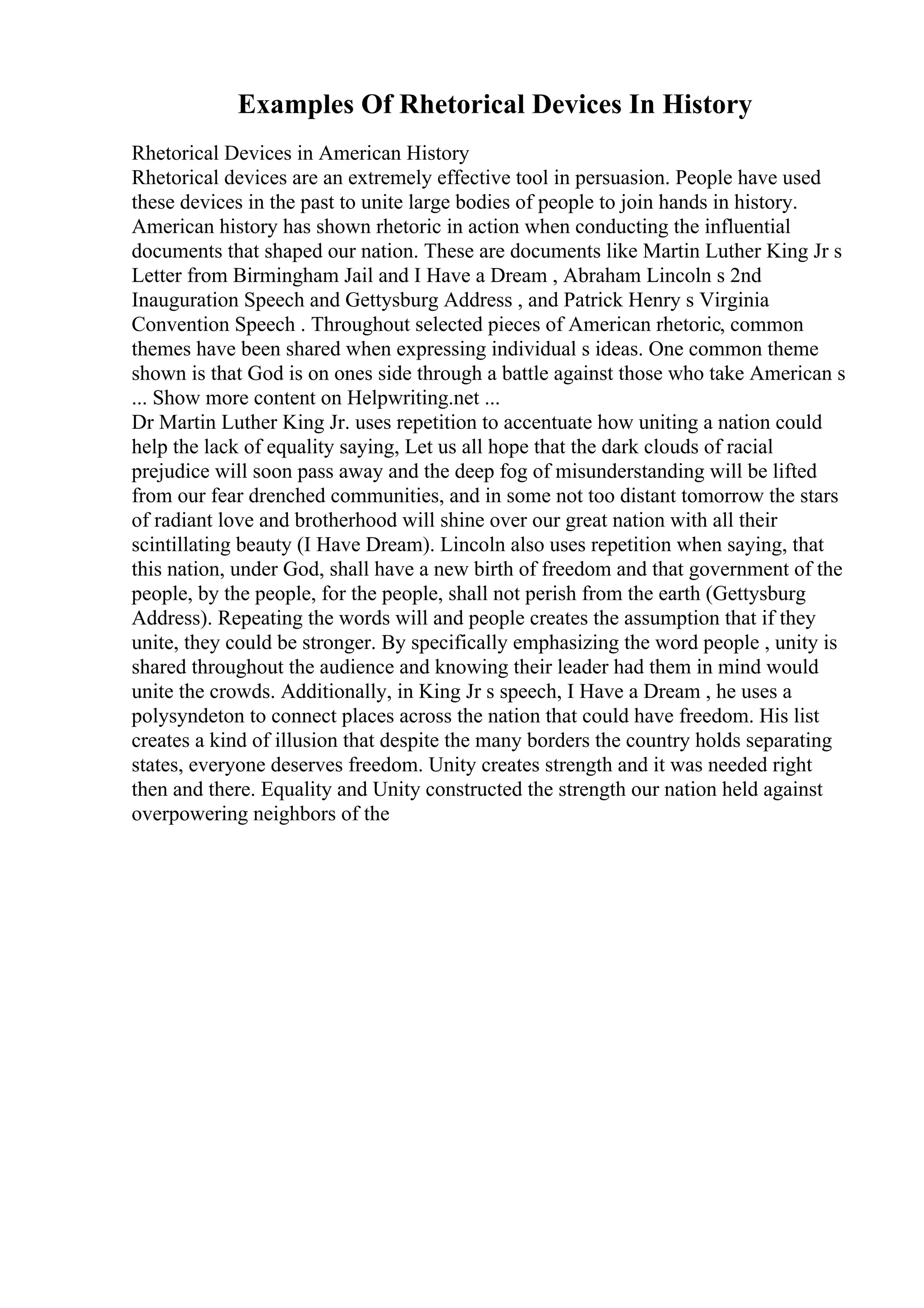 Examples Of Rhetorical Devices In History
Rhetorical Devices in American History
Rhetorical devices are an extremely effective tool in persuasion. People have used
these devices in the past to unite large bodies of people to join hands in history.
American history has shown rhetoric in action when conducting the influential
documents that shaped our nation. These are documents like Martin Luther King Jr s
Letter from Birmingham Jail and I Have a Dream , Abraham Lincoln s 2nd
Inauguration Speech and Gettysburg Address , and Patrick Henry s Virginia
Convention Speech . Throughout selected pieces of American rhetoric, common
themes have been shared when expressing individual s ideas. One common theme
shown is that God is on ones side through a battle against those who take American s
... Show more content on Helpwriting.net ...
Dr Martin Luther King Jr. uses repetition to accentuate how uniting a nation could
help the lack of equality saying, Let us all hope that the dark clouds of racial
prejudice will soon pass away and the deep fog of misunderstanding will be lifted
from our fear drenched communities, and in some not too distant tomorrow the stars
of radiant love and brotherhood will shine over our great nation with all their
scintillating beauty (I Have Dream). Lincoln also uses repetition when saying, that
this nation, under God, shall have a new birth of freedom and that government of the
people, by the people, for the people, shall not perish from the earth (Gettysburg
Address). Repeating the words will and people creates the assumption that if they
unite, they could be stronger. By specifically emphasizing the word people , unity is
shared throughout the audience and knowing their leader had them in mind would
unite the crowds. Additionally, in King Jr s speech, I Have a Dream , he uses a
polysyndeton to connect places across the nation that could have freedom. His list
creates a kind of illusion that despite the many borders the country holds separating
states, everyone deserves freedom. Unity creates strength and it was needed right
then and there. Equality and Unity constructed the strength our nation held against
overpowering neighbors of the
 