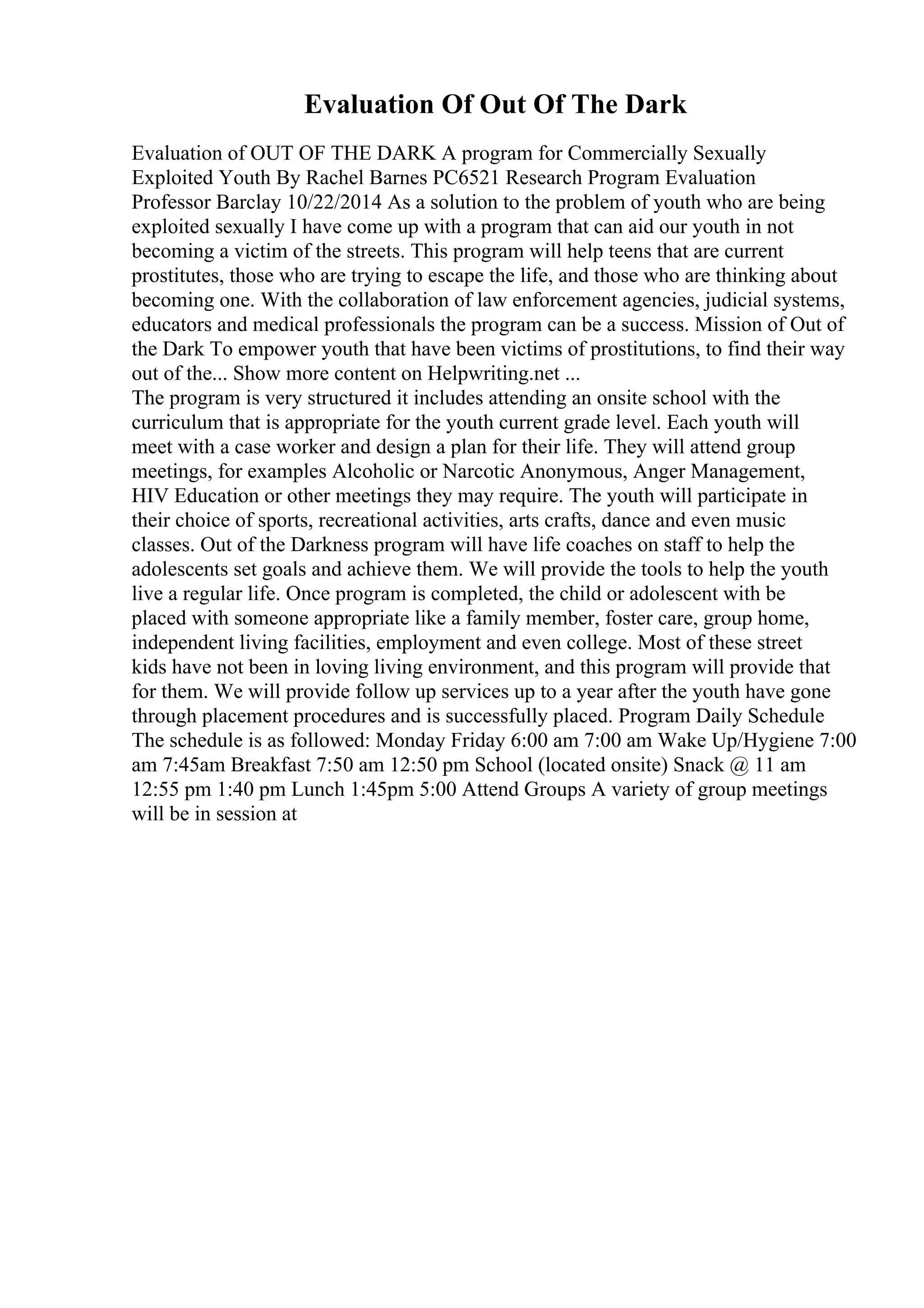 Evaluation Of Out Of The Dark
Evaluation of OUT OF THE DARK A program for Commercially Sexually
Exploited Youth By Rachel Barnes PC6521 Research Program Evaluation
Professor Barclay 10/22/2014 As a solution to the problem of youth who are being
exploited sexually I have come up with a program that can aid our youth in not
becoming a victim of the streets. This program will help teens that are current
prostitutes, those who are trying to escape the life, and those who are thinking about
becoming one. With the collaboration of law enforcement agencies, judicial systems,
educators and medical professionals the program can be a success. Mission of Out of
the Dark To empower youth that have been victims of prostitutions, to find their way
out of the... Show more content on Helpwriting.net ...
The program is very structured it includes attending an onsite school with the
curriculum that is appropriate for the youth current grade level. Each youth will
meet with a case worker and design a plan for their life. They will attend group
meetings, for examples Alcoholic or Narcotic Anonymous, Anger Management,
HIV Education or other meetings they may require. The youth will participate in
their choice of sports, recreational activities, arts crafts, dance and even music
classes. Out of the Darkness program will have life coaches on staff to help the
adolescents set goals and achieve them. We will provide the tools to help the youth
live a regular life. Once program is completed, the child or adolescent with be
placed with someone appropriate like a family member, foster care, group home,
independent living facilities, employment and even college. Most of these street
kids have not been in loving living environment, and this program will provide that
for them. We will provide follow up services up to a year after the youth have gone
through placement procedures and is successfully placed. Program Daily Schedule
The schedule is as followed: Monday Friday 6:00 am 7:00 am Wake Up/Hygiene 7:00
am 7:45am Breakfast 7:50 am 12:50 pm School (located onsite) Snack @ 11 am
12:55 pm 1:40 pm Lunch 1:45pm 5:00 Attend Groups A variety of group meetings
will be in session at
 