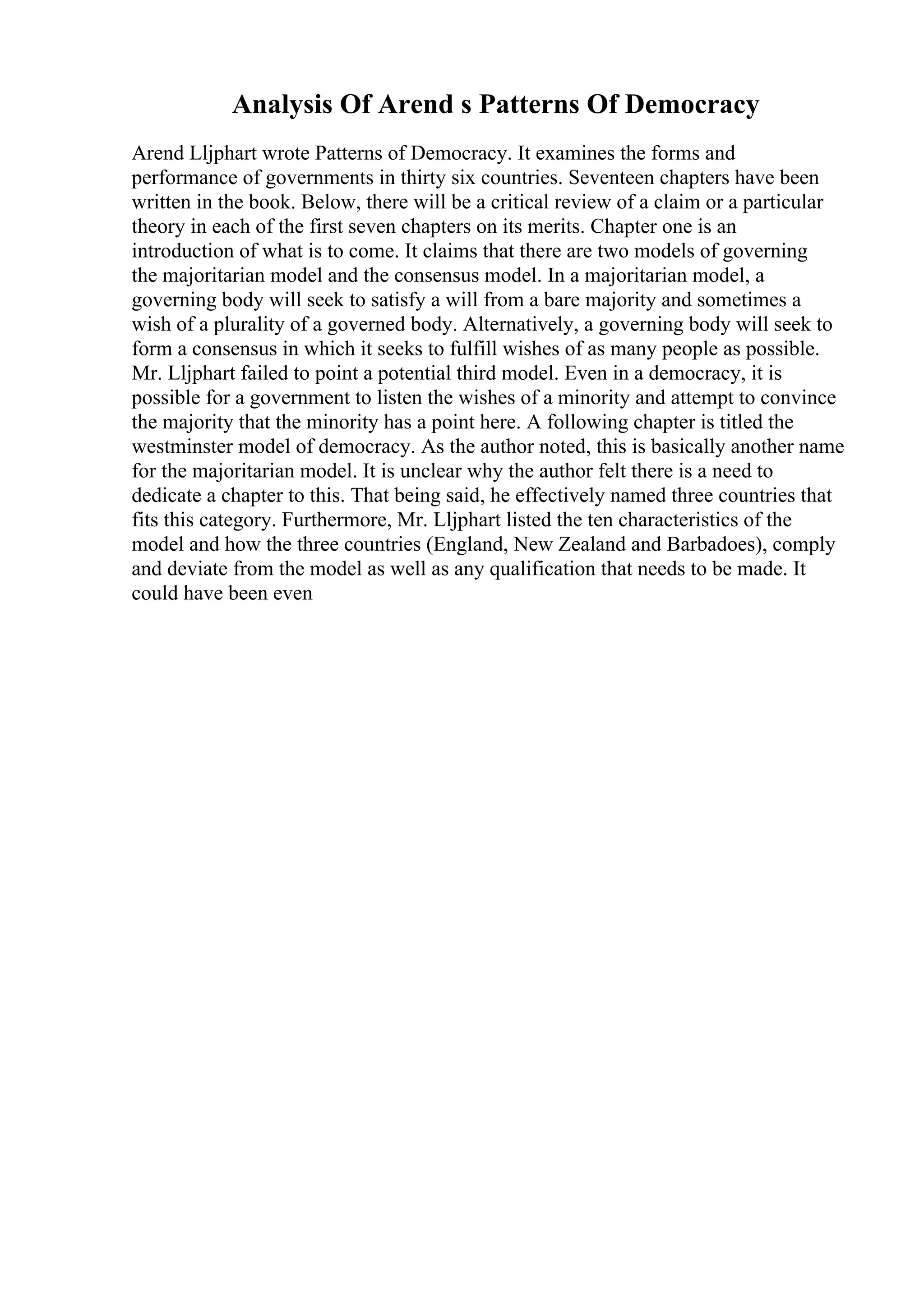 Analysis Of Arend s Patterns Of Democracy
Arend Lljphart wrote Patterns of Democracy. It examines the forms and
performance of governments in thirty six countries. Seventeen chapters have been
written in the book. Below, there will be a critical review of a claim or a particular
theory in each of the first seven chapters on its merits. Chapter one is an
introduction of what is to come. It claims that there are two models of governing
the majoritarian model and the consensus model. In a majoritarian model, a
governing body will seek to satisfy a will from a bare majority and sometimes a
wish of a plurality of a governed body. Alternatively, a governing body will seek to
form a consensus in which it seeks to fulfill wishes of as many people as possible.
Mr. Lljphart failed to point a potential third model. Even in a democracy, it is
possible for a government to listen the wishes of a minority and attempt to convince
the majority that the minority has a point here. A following chapter is titled the
westminster model of democracy. As the author noted, this is basically another name
for the majoritarian model. It is unclear why the author felt there is a need to
dedicate a chapter to this. That being said, he effectively named three countries that
fits this category. Furthermore, Mr. Lljphart listed the ten characteristics of the
model and how the three countries (England, New Zealand and Barbadoes), comply
and deviate from the model as well as any qualification that needs to be made. It
could have been even
 