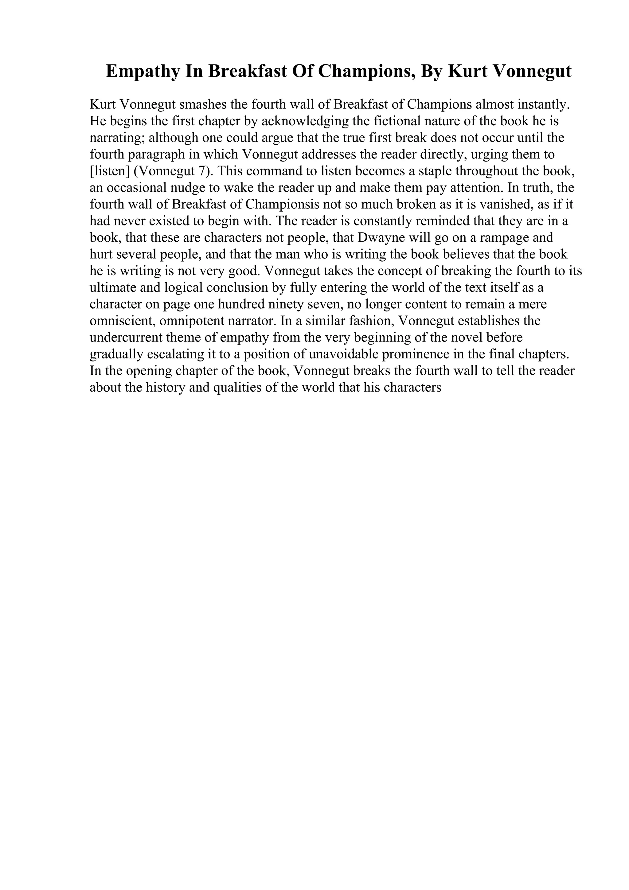 Empathy In Breakfast Of Champions, By Kurt Vonnegut
Kurt Vonnegut smashes the fourth wall of Breakfast of Champions almost instantly.
He begins the first chapter by acknowledging the fictional nature of the book he is
narrating; although one could argue that the true first break does not occur until the
fourth paragraph in which Vonnegut addresses the reader directly, urging them to
[listen] (Vonnegut 7). This command to listen becomes a staple throughout the book,
an occasional nudge to wake the reader up and make them pay attention. In truth, the
fourth wall of Breakfast of Championsis not so much broken as it is vanished, as if it
had never existed to begin with. The reader is constantly reminded that they are in a
book, that these are characters not people, that Dwayne will go on a rampage and
hurt several people, and that the man who is writing the book believes that the book
he is writing is not very good. Vonnegut takes the concept of breaking the fourth to its
ultimate and logical conclusion by fully entering the world of the text itself as a
character on page one hundred ninety seven, no longer content to remain a mere
omniscient, omnipotent narrator. In a similar fashion, Vonnegut establishes the
undercurrent theme of empathy from the very beginning of the novel before
gradually escalating it to a position of unavoidable prominence in the final chapters.
In the opening chapter of the book, Vonnegut breaks the fourth wall to tell the reader
about the history and qualities of the world that his characters
 