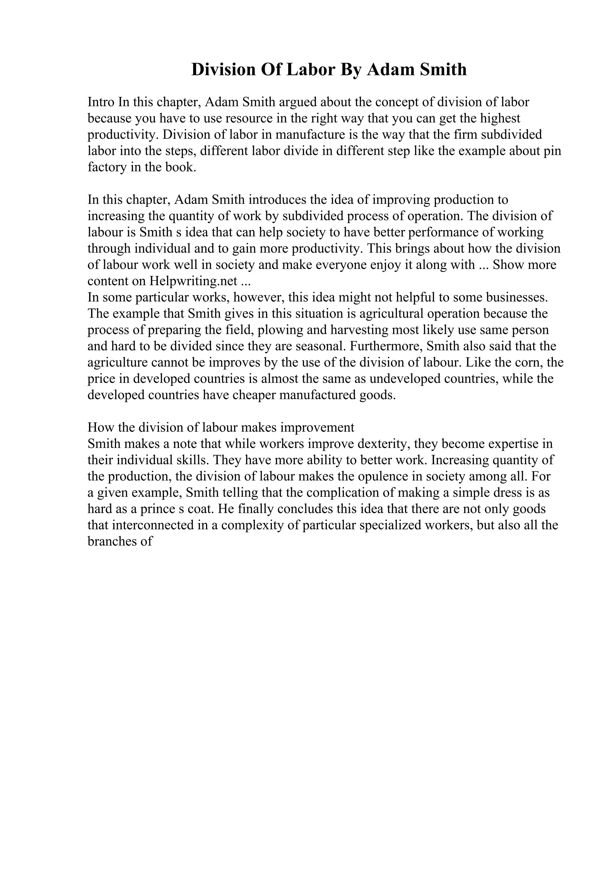 Division Of Labor By Adam Smith
Intro In this chapter, Adam Smith argued about the concept of division of labor
because you have to use resource in the right way that you can get the highest
productivity. Division of labor in manufacture is the way that the firm subdivided
labor into the steps, different labor divide in different step like the example about pin
factory in the book.
In this chapter, Adam Smith introduces the idea of improving production to
increasing the quantity of work by subdivided process of operation. The division of
labour is Smith s idea that can help society to have better performance of working
through individual and to gain more productivity. This brings about how the division
of labour work well in society and make everyone enjoy it along with ... Show more
content on Helpwriting.net ...
In some particular works, however, this idea might not helpful to some businesses.
The example that Smith gives in this situation is agricultural operation because the
process of preparing the field, plowing and harvesting most likely use same person
and hard to be divided since they are seasonal. Furthermore, Smith also said that the
agriculture cannot be improves by the use of the division of labour. Like the corn, the
price in developed countries is almost the same as undeveloped countries, while the
developed countries have cheaper manufactured goods.
How the division of labour makes improvement
Smith makes a note that while workers improve dexterity, they become expertise in
their individual skills. They have more ability to better work. Increasing quantity of
the production, the division of labour makes the opulence in society among all. For
a given example, Smith telling that the complication of making a simple dress is as
hard as a prince s coat. He finally concludes this idea that there are not only goods
that interconnected in a complexity of particular specialized workers, but also all the
branches of
 