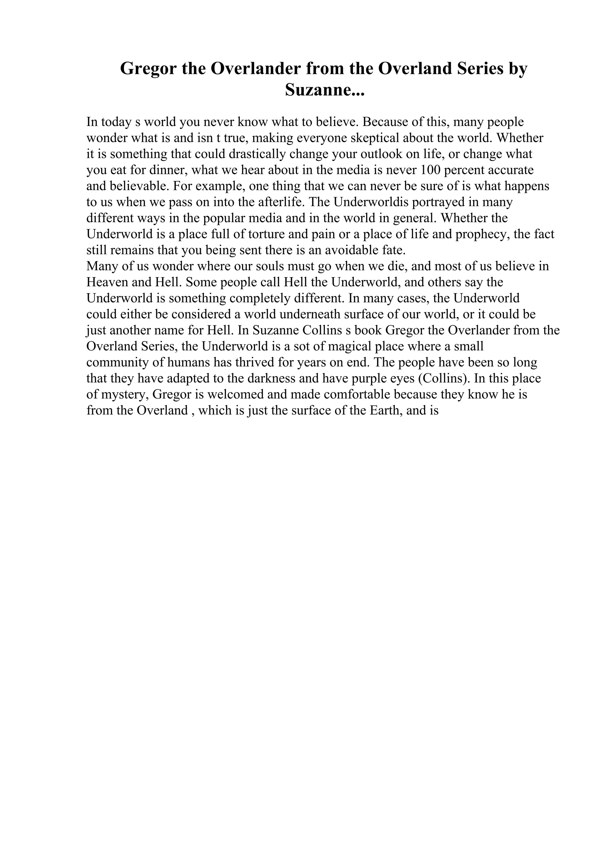 Gregor the Overlander from the Overland Series by
Suzanne...
In today s world you never know what to believe. Because of this, many people
wonder what is and isn t true, making everyone skeptical about the world. Whether
it is something that could drastically change your outlook on life, or change what
you eat for dinner, what we hear about in the media is never 100 percent accurate
and believable. For example, one thing that we can never be sure of is what happens
to us when we pass on into the afterlife. The Underworldis portrayed in many
different ways in the popular media and in the world in general. Whether the
Underworld is a place full of torture and pain or a place of life and prophecy, the fact
still remains that you being sent there is an avoidable fate.
Many of us wonder where our souls must go when we die, and most of us believe in
Heaven and Hell. Some people call Hell the Underworld, and others say the
Underworld is something completely different. In many cases, the Underworld
could either be considered a world underneath surface of our world, or it could be
just another name for Hell. In Suzanne Collins s book Gregor the Overlander from the
Overland Series, the Underworld is a sot of magical place where a small
community of humans has thrived for years on end. The people have been so long
that they have adapted to the darkness and have purple eyes (Collins). In this place
of mystery, Gregor is welcomed and made comfortable because they know he is
from the Overland , which is just the surface of the Earth, and is
 