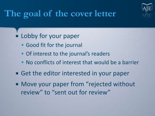 The goal of the cover letter

     Lobby for your paper
       Good fit for the journal
       Of interest to the journal’s readers
       No conflicts of interest that would be a barrier

     Get the editor interested in your paper
     Move your paper from “rejected without
      review” to “sent out for review”
 