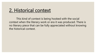 2. Historical context
This kind of context is being hooked with the social
context when the literary work or era it was produced. There is
no literary piece that can be fully appreciated without knowing
the historical context.
 