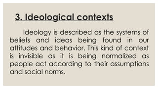 3. Ideological contexts
Ideology is described as the systems of
beliefs and ideas being found in our
attitudes and behavior. This kind of context
is invisible as it is being normalized as
people act according to their assumptions
and social norms.
 
