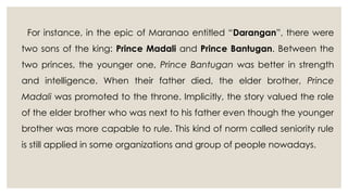 For instance, in the epic of Maranao entitled “Darangan”, there were
two sons of the king: Prince Madali and Prince Bantugan. Between the
two princes, the younger one, Prince Bantugan was better in strength
and intelligence. When their father died, the elder brother, Prince
Madali was promoted to the throne. Implicitly, the story valued the role
of the elder brother who was next to his father even though the younger
brother was more capable to rule. This kind of norm called seniority rule
is still applied in some organizations and group of people nowadays.
 