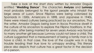 Take a look at the short story written by Amador Daguio
entitled “Wedding Dance”. The characters Awiyao and Lumnay
most probably belonged to the Igorot people who inhabit the
large areas of Luzon. Since Filipinos were being colonized by
Spaniards in 1500s, Americans in 1898, and Japanese in 1940s,
there were mixed cultures being practiced by our ancestors. Thus
the writer, Amador Daguio being born in Ilocos Province dwelt in
the culture of his ancestors to explore the Filipino traditions. In the
short story, after being married for seven years Awiyao was forced
to marry another girl because Lumnay could not bear a child. The
culture suggested that a measurement of being a family man is to
have a child. In that case, the love of the couple was in a big
trouble leading their true love to unhappy ending. This literary
piece also depicts that culture has a great factor in the decision
of a person.
 