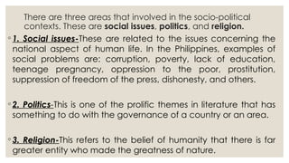 There are three areas that involved in the socio-political
contexts. These are social issues, politics, and religion.
◦ 1. Social issues-These are related to the issues concerning the
national aspect of human life. In the Philippines, examples of
social problems are: corruption, poverty, lack of education,
teenage pregnancy, oppression to the poor, prostitution,
suppression of freedom of the press, dishonesty, and others.
◦ 2. Politics-This is one of the prolific themes in literature that has
something to do with the governance of a country or an area.
◦ 3. Religion-This refers to the belief of humanity that there is far
greater entity who made the greatness of nature.
 