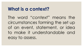 What is a context?
The word “context” means the
circumstances forming the set up
of an event, statement, or idea
to make it understandable and
easy to assess.
 