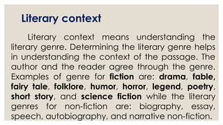 Literary context
Literary context means understanding the
literary genre. Determining the literary genre helps
in understanding the context of the passage. The
author and the reader agree through the genre.
Examples of genre for fiction are: drama, fable,
fairy tale, folklore, humor, horror, legend, poetry,
short story, and science fiction while the literary
genres for non-fiction are: biography, essay,
speech, autobiography, and narrative non-fiction.
 