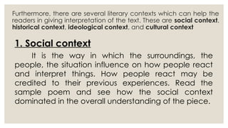 1. Social context
It is the way in which the surroundings, the
people, the situation influence on how people react
and interpret things. How people react may be
credited to their previous experiences. Read the
sample poem and see how the social context
dominated in the overall understanding of the piece.
Furthermore, there are several literary contexts which can help the
readers in giving interpretation of the text. These are social context,
historical context, ideological context, and cultural context
 