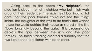 Going back to the poem “My Neighbor”, the
situation is about the rich neighbor who built high walls
around their residence. The rich neighbor had a tall
gate that the poor families could not see the things
inside. The daughter of the well to do family also wished
to see the world outside their house as stated in the line
“looks longingly beyond the gate.” This circumstance
depicts the gap between the rich and the poor
families. The social standing created a disparity that the
two kids cannot be friends with each other.
 