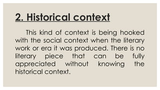 2. Historical context
This kind of context is being hooked
with the social context when the literary
work or era it was produced. There is no
literary piece that can be fully
appreciated without knowing the
historical context.
 
