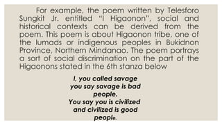 For example, the poem written by Telesforo
Sungkit Jr. entitled “I Higaonon”, social and
historical contexts can be derived from the
poem. This poem is about Higaonon tribe, one of
the lumads or indigenous peoples in Bukidnon
Province, Northern Mindanao. The poem portrays
a sort of social discrimination on the part of the
Higaonons stated in the 6th stanza below
I, you called savage
you say savage is bad
people.
You say you is civilized
and civilized is good
people.
 
