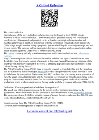 A Critical Reflection
The critical reflection
Secondly, one of the ways to find any solution to avoid the loss of at least 200000 jobs in
Australia is with a critical reflection. The Gibbs model has provided an easy tool to analyse in
simple steps a philosophical and practical cycle, to develop a strategic solution to solve and
maintain enterprises in health. In comparison with the Stephenson critical reflection framework,
Gibbs brings a rapid solution, being a pragmatic approach building the knowledge through past and
present events. The tools, as well as, description, feelings, evaluation, analysis, conclusion and an
action plan and again the Gibbs'cycle is repeated (Jasper, 2013)
The Holden company and why not others companies, could have used this technic...show more
content...
Why? Other companies all over the world face crisis and then rise again. General Motors, have
decided to close this branch, instead of maintain it. Does not General Motors aware that one of the
countries with more development in the world is attracting population and new customers? Is the
Holden factory closing forever?
The Allen Consulting Group (ACG) have prepared a research in regards to this, and they conclude
that the automotive manufacturing in Australia have lost the opportunity to export more or at least
get in balance the competitors. Furthermore, the ACG explains that it is coming a new generation of
cars, the 'green time', electrical cars, and the Australian Government are providing assistance in this
program. However the research shows that the transition between petrol to electrical, could be
gradual and nor to produce an automotive factory strake until the green cars will come.(AIG –2013)
Evaluation: What was good and/or bad about the experience?
The 'good' side of this experience could be the lack of need of economic assistance by the
government. Australia is one of the last countries in provide assistance in the Automotive Industry.
The savings are almost 7.1 billion with the closure of the car factories, and more than 200.000 jobs
losen. (Bianca Barbaro, John Spoehr and NIEIR–2014).
Source obtained from The Allen Consulting Group (ACG) (2013).
However, the bad side represents a negative annual shock of
Get more content on HelpWriting.net
 