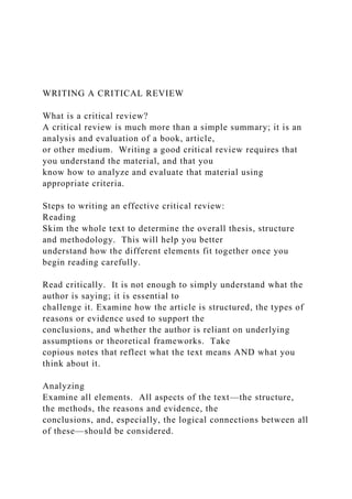 WRITING A CRITICAL REVIEW
What is a critical review?
A critical review is much more than a simple summary; it is an
analysis and evaluation of a book, article,
or other medium. Writing a good critical review requires that
you understand the material, and that you
know how to analyze and evaluate that material using
appropriate criteria.
Steps to writing an effective critical review:
Reading
Skim the whole text to determine the overall thesis, structure
and methodology. This will help you better
understand how the different elements fit together once you
begin reading carefully.
Read critically. It is not enough to simply understand what the
author is saying; it is essential to
challenge it. Examine how the article is structured, the types of
reasons or evidence used to support the
conclusions, and whether the author is reliant on underlying
assumptions or theoretical frameworks. Take
copious notes that reflect what the text means AND what you
think about it.
Analyzing
Examine all elements. All aspects of the text—the structure,
the methods, the reasons and evidence, the
conclusions, and, especially, the logical connections between all
of these—should be considered.
 