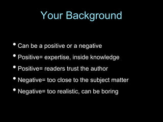 • Can be a positive or a negative
• Positive= expertise, inside knowledge
• Positive= readers trust the author
• Negative= too close to the subject matter
• Negative= too realistic, can be boring
Your Background
 