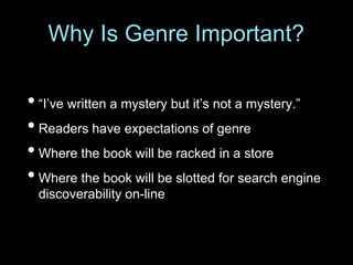 • “I’ve written a mystery but it’s not a mystery.”
• Readers have expectations of genre
• Where the book will be racked in a store
• Where the book will be slotted for search engine
discoverability on-line
Why Is Genre Important?
 