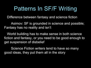 Difference between fantasy and science fiction
Asimov: SF is grounded in science and possible;
Fantasy has no reality and isn’t
World building has to make sense in both science
fiction and fantasy, or you need to be good enough to
get suspension of disbelief
Science Fiction writers tend to have so many
good ideas, they put them all in the story
Patterns In SF/F Writing
 