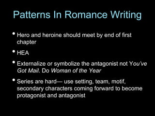 • Hero and heroine should meet by end of first
chapter
• HEA
• Externalize or symbolize the antagonist not You’ve
Got Mail. Do Woman of the Year
• Series are hard— use setting, team, motif,
secondary characters coming forward to become
protagonist and antagonist
Patterns In Romance Writing
 