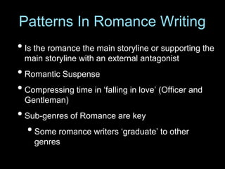 • Is the romance the main storyline or supporting the
main storyline with an external antagonist
• Romantic Suspense
• Compressing time in ‘falling in love’ (Officer and
Gentleman)
• Sub-genres of Romance are key
•Some romance writers ‘graduate’ to other
genres
Patterns In Romance Writing
 