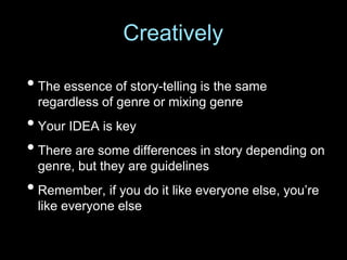 • The essence of story-telling is the same
regardless of genre or mixing genre
• Your IDEA is key
• There are some differences in story depending on
genre, but they are guidelines
• Remember, if you do it like everyone else, you’re
like everyone else
Creatively
 