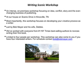 Writing Scenic Workshop
•An intense, on-premises workshop focusing on idea, conflict, story and the ever-
changing business of publishing.
•At our house on Scenic Drive in Knoxville, TN
•Most importantly, this workshop focuses on developing your creative process as
a writer.
•Led by Bob Mayer and his wife, Debbie.
•We’ve worked with everyone from #1 NY Times best-selling authors to novices
writing their first book.
•Limited to four people per workshop. This workshop can also come to you if you
have four interested writers. For schedule contact bob@bobmayer.com
 