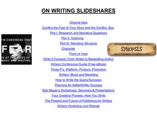 Original Idea
Conflict the Fuel of Your Story and the Conflict Box
Plot I: Research and Narrative Questions
Plot II: Outlining
Plot III: Narrative Structure
Character
Point of View
Write It Forward: From Writer to Bestselling Author
Writers Conference Guide (Free eBook)
Three P’s: Platform, Product, Promotion
Writers’ Block and Rewriting
How to Write the Query/Synopsis
Planning for NaNoWriMo Success
Bob Mayer’s Workshops, Seminars & Presentations
Your Creative Process: How You Write
The Present and Future of Publishing for Writers
Writers Workshop and Retreat
ON WRITING SLIDESHARES
 