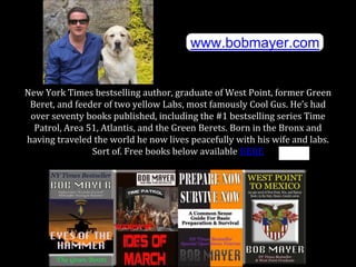 New York Times bestselling author, graduate of West Point, former Green
Beret, and feeder of two yellow Labs, most famously Cool Gus. He’s had
over seventy books published, including the #1 bestselling series Time
Patrol, Area 51, Atlantis, and the Green Berets. Born in the Bronx and
having traveled the world he now lives peacefully with his wife and labs.
Sort of. Free books below available HERE
www.bobmayer.com
 